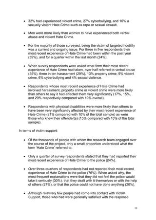10
• 32% had experienced violent crime, 27% cyberbullying, and 10% a
sexually violent Hate Crime such as rape or sexual assault.
• Men were more likely than women to have experienced both verbal
abuse and violent Hate Crime.
• For the majority of those surveyed, being the victim of targeted hostility
was a current and ongoing issue. For three in five respondents their
most recent experience of Hate Crime had been within the past year
(59%), and for a quarter within the last month (24%).
• When survey respondents were asked what form their most recent
experience of Hate Crime had taken, over half referred to verbal abuse
(55%), three in ten harassment (29%), 13% property crime, 9% violent
crime, 6% cyberbullying and 4% sexual violence.
• Respondents whose most recent experience of Hate Crime had
involved harassment, property crime or violent crime were more likely
than others to say it had affected them very significantly (17%, 15%,
and 29% respectively compared with 10% overall).
• Respondents with physical disabilities were more likely than others to
have been very significantly affected by their most recent experience of
Hate Crime (21% compared with 10% of the total sample) as were
those who knew their offender(s) (15% compared with 10% of the total
sample).
In terms of victim support:
• Of the thousands of people with whom the research team engaged over
the course of the project, only a small proportion understood what the
term ‘Hate Crime’ referred to.
• Only a quarter of survey respondents stated that they had reported their
most recent experience of Hate Crime to the police (24%).
• Over three-quarters of respondents had not reported their most recent
experience of Hate Crime to the police (76%). When asked why, the
most frequent explanations were that they did not feel the police would
take it seriously (30%), that they dealt with it themselves or with the help
of others (27%), or that the police could not have done anything (20%).
• Although relatively few people had come into contact with Victim
Support, those who had were generally satisfied with the response
 
