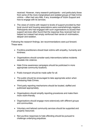 11
received. However, many research participants – and particularly those
from some of the more marginalised and isolated groups of Hate Crime
victims – often had very little, if any, knowledge of Victim Support and
how to engage with its services.
• The views of victims with respect to levels of support provided by their
local council and housing associations were overwhelmingly negative.
Participants who had engaged with such organisations to access their
support services often found that the response they received had not
helped but instead had simply reinforced their sense of victimisation,
despair and isolation.
Following the research findings, ten recommendations were put forward.
These were:
• Frontline practitioners should treat victims with empathy, humanity and
kindness.
• Organisations should consider early interventions before incidents
escalate into violence.
• Hate Crime awareness campaigns should be publicised in more
appropriate community locations.
• Public transport should be made safer for all.
• The public should be encouraged to take appropriate action when
witnessing Hate Crimes.
• Third party reporting mechanisms should be located, staffed and
publicised appropriately.
• Organisations should simplify reporting procedures and make them
more victim-friendly.
• Organisations should engage more extensively with different groups
and communities.
• Voluntary and tailored community services should be supported and
properly resourced.
• Non-punitive responses to hate offending should be pursued to
challenge underlying prejudices.
 