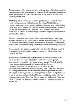 12
The research provides a comprehensive understanding of Hate Crime victims’
experiences and how services can be provided. The findings provide evidence
which help the lines of inquiry being pursued by the scrutiny working group
reviewing Hate Crime.
The finding that over three-quarters of respondents had not reported their
most recent experience of Hate Crime to the police (76%) highlights a
concern. Additionally, only a small proportion understood what the term ‘Hate
Crime’ referred to. Research showed barriers to reporting included victims did
not feel the police would take it seriously (30%), that they dealt with it
themselves or with the help of others (27%), or that the police could not have
done anything (20%).
Perhaps the most revealing finding is that many often had very little, if any,
knowledge of Victim Support and how to engage with its services. Additionally,
the finding that the views of victims with respect to levels of support provided
by their local council and housing associations were overwhelmingly negative.
Members noted the recommendations from the Hate Crime Project research
and gave consideration to how they are reflected in the Derbyshire Hate
Crime Action Plan.
Members also noted the work by Nottingham Citizens and their report ‘No
Place for Hate’. The report is based on over 1,000 survey responses,
submissions from experts, interviews and focus groups. The findings of the
report suggest that there are 2,800 unreported Hate Crimes in
Nottinghamshire and this figure is even higher due to a broad
misunderstanding of what actually constitutes a Hate Crime. As a response,
the Nottinghamshire PCC created a Hate Crime Manager and Hate Crime
Officer post at the city council. All public agencies were also being challenged
to sign a "no place for hate" pledge. Members noted that a similar role has
been commissioned in Derby and Derbyshire via a grant from the Police and
Crime Commissioner. More information on this is in the following chapter in
section 5.2.
 