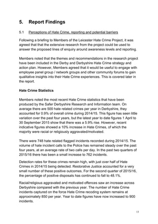 13
5. Report Findings
5.1 Perceptions of Hate Crime, reporting and potential barriers
Following a briefing to Members of the Leicester Hate Crime Project, it was
agreed that that the extensive research from the project could be used to
answer the proposed lines of enquiry around awareness levels and reporting.
Members noted that the themes and recommendations in the research project
have been included in the Derby and Derbyshire Hate Crime strategy and
action plan. However, Members agreed that it would be useful to engage with
employee panel group / network groups and other community forums to gain
qualitative insights into their Hate Crime experiences. This is covered later in
the report.
Hate Crime Statistics
Members noted the most recent Hate Crime statistics that have been
produced by the Safer Derbyshire Research and Information team. On
average there are 500 hate related crimes per year in Derbyshire, they
accounted for 0.9% of overall crime during 2014/15. This figure has seen little
variation over the past four years, but the latest year to date figures 1 April to
30 September 2015 show that there was a 5.9% rise. However, recent
indicative figures showed a 10% increase in Hate Crimes, of which the
majority were racial or religiously aggravated/motivated.
There were 748 hate related flagged incidents recorded during 2014/15. The
volume of hate incident calls to the Police has remained steady over the past
four years, at an average rate of two calls per day. In the past two quarters of
2015/16 there has been a small increase to 762 incidents.
Detection rates for these crimes remain high, with just over half of Hate
Crimes in 2014/15 being detected. Restorative Justice accounted for a very
small number of these positive outcomes. For the second quarter of 2015/16,
the percentage of positive disposals has continued to fall to 48.1%.
Racial/religious aggravated and motivated offences saw an increase across
Derbyshire compared with the previous year. The number of Hate Crime
incidents captured on the force Hate Crime recoding system remains at
approximately 850 per year. Year to date figures have now increased to 900
incidents.
 