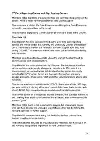 14
3rd
Party Reporting Centres and Sign Posting Centres
Members noted that there are currently three 3rd party reporting centres in the
county. None of these have made referrals in to Victim Support
There are now a total of 104 Safe Places across Derbyshire. Safe Places are
covered in more detail later in the report.
The number of Signposting Centres is now 59 with 55 of these in the County.
Stop Hate UK
Stop Hate UK has now been confirmed as the 24hr third party reporting
service and will be funded the Authority and Derby City Council until October
2016. There has only been one referral in to Victim support from Stop Hate
during Q2 2015. This was not a Hate Crime victim but an individual suffering
with dementia.
Members were briefed by Stop Hate UK on the work of the charity and its
commissioned work with Derbyshire.
Stop Hate UK is a national charity in its 20th year. The helpline which offers
advice and support to people who contact them is in its 10th year. It is a
commissioned service and works with local authorities across the county
including North Yorkshire, Devon and Cornwall, Birmingham and some
London Boroughs. It has some 7 staff and other volunteers taking phone calls
nationally.
The service was first commissioned in 2008/09. It operates a 24 hr, 365 days
per year helpline, including all forms of contact (telephone, texts, emails, web
chats). British Sign Language is also available and translation services.
The service covers all 5 recognised strands of Hate Crime but does not limit to
this. It recognises all personal identities. For example, alternative sub cultures
such as ‘goths’.
Members noted that it is not a counselling service, but encourages people
who call them to allow the sharing of information so they can be referred to
relevant agencies for further support.
Stop Hate UK does provide training but the Authority does not use them,
instead providing in house training.
The commissioned services do provide publicity materials, but the onus is on
the Authority and partners to promote all Hate Crime services.
 