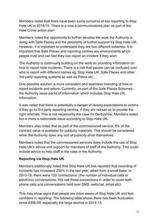 15
Members noted that there have been some concerns of low reporting to Stop
Hate UK in 2014/15. There is a now a communications plan as part of the
Hate Crime action plan.
Members noted the opportunity to further develop the work the Authority is
doing with Safe Places and the possibility of further support by Stop Hate UK.
However, it is important to understand they are two different schemes. It is
important that Safe Places and reporting centres are environments which
people trust and can feel they can report an incident if they wish.
The Authority is continually building on the work on providing information on
how to report hate incidents. There is a risk that people can be confused over
who to report with different names eg, Stop Hate UK, Safe Places and other
3rd party reporting systems as well as Police etc…
One possible solution is more consistent and seamless branding of how to
report incidents and where. Currently, as part of the Safe Places Schemes,
the Authority issue packs of information which includes Stop Hate UK
information.
It was noted that there is potentially a danger of raising expectations to victims
if they go to 3rd party reporting centres, if they are not set up to provide the
right referrals. This is not necessarily the case for Derbyshire, Members noted,
but is more a nationwide issue according to Stop Hate UK.
Members also noted that as part of the commissioned service, 8% of the
contract value is available for publicity materials. This should be considered
when the Authority does any sort of publicity drive themselves.
Members noted that the commissioned services does include the use of Stop
Hate UK’s advice and support for members of staff of the Authority. This could
include advice to help staff in the roles in the Authority.
Reporting via Stop Hate UK
Members additionally noted that Stop Hate UK has reported that recording of
incidents has increased 250% in the last year, albeit from a small base. In
2015-16, there were 120 ‘connections’ (the number of individual calls or
electronic conversations. We call these connections in order to cover both
phone calls and conversations held over SMS, webchat, email etc).
This may show signs that people are more aware of Stop Hate UK and feel
confident in reporting. The following table shows there has been fluctuation
since 2008-09, especially the large decline in 2014-15:
 