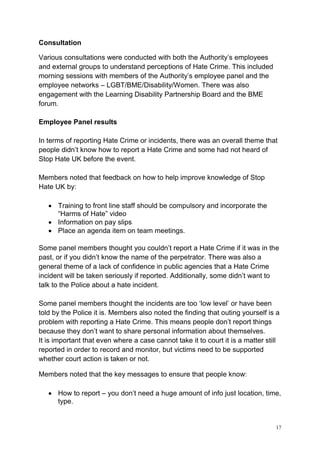 17
Consultation
Various consultations were conducted with both the Authority’s employees
and external groups to understand perceptions of Hate Crime. This included
morning sessions with members of the Authority’s employee panel and the
employee networks – LGBT/BME/Disability/Women. There was also
engagement with the Learning Disability Partnership Board and the BME
forum.
Employee Panel results
In terms of reporting Hate Crime or incidents, there was an overall theme that
people didn’t know how to report a Hate Crime and some had not heard of
Stop Hate UK before the event.
Members noted that feedback on how to help improve knowledge of Stop
Hate UK by:
• Training to front line staff should be compulsory and incorporate the
“Harms of Hate” video
• Information on pay slips
• Place an agenda item on team meetings.
Some panel members thought you couldn’t report a Hate Crime if it was in the
past, or if you didn’t know the name of the perpetrator. There was also a
general theme of a lack of confidence in public agencies that a Hate Crime
incident will be taken seriously if reported. Additionally, some didn’t want to
talk to the Police about a hate incident.
Some panel members thought the incidents are too ‘low level’ or have been
told by the Police it is. Members also noted the finding that outing yourself is a
problem with reporting a Hate Crime. This means people don’t report things
because they don’t want to share personal information about themselves.
It is important that even where a case cannot take it to court it is a matter still
reported in order to record and monitor, but victims need to be supported
whether court action is taken or not.
Members noted that the key messages to ensure that people know:
• How to report – you don’t need a huge amount of info just location, time,
type.
 