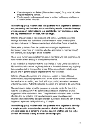 18
• Where to report – via Police (if immediate danger), Stop Hate UK, other
3rd party reporting centres.
• Why to report – to bring perpetrators to justice, building up intelligence
of hate incidents reported.
The working group recommends that partners work together to establish
easy recording mechanisms, such as utilising mobile phone technology,
which can report hate incidents in a confidential way and request only
the key information of location, time and type.
In terms of awareness of hate incidents and crimes, Members noted the
findings that there was some level of awareness of Hate Crime by panel
members but some confusion/uncertainty of what a Hate Crime actually is.
There were questions from the panel members regarding does the
terminology used have an impact on whether an incident is reported or not?
For example, is it bullying or a hate incident?
There were numerous examples from panel members who had experienced a
hate incident either directly or through family/friends.
It was felt that it is important that the five strands of Hate Crime be extended.
More and more forces are beginning to look at the restrictions of only applying
the escalation to the five specified areas. Other areas should include older
people and in general people targeted for the way they look.
In terms of supporting victims and witnesses, support is needed to give
confidence to people to report services. In the above stories, the common
theme of when something was dealt with appropriately was when someone
with more power or Authority validated the victim and agreed to do something.
The participants talked about language as a potential barrier for the victim.
Also the lack of support in the community and lack of awareness of what
support would be available to them. The participants also discussed how fear
of retribution for both the victim and witnesses could also play a part.
Frightened and constantly being on the look-out in case the same sort of thing
happened again and being mistrusting of people.
The working group recommends that partners work together to develop
a simple, easy to understand explanation of what a hate incident is
which is based on a person’s prejudice against another and this to be
used in awareness raising materials and campaigns.
 