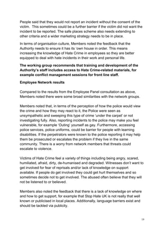 19
People said that they would not report an incident without the consent of the
victim. This sometimes could be a further barrier if the victim did not want the
incident to be reported. The safe places scheme also needs extending to
other criteria and a wider marketing strategy needs to be in place.
In terms of organisation culture, Members noted the feedback that the
Authority needs to ensure it has its ‘own house in order. This means
increasing the knowledge of Hate Crime in employees so they are better
equipped to deal with hate incidents in their work and personal life.
The working group recommends that training and development of the
Authority’s staff includes access to Hate Crime-related materials, for
example conflict management sessions for front line staff.
Employee Network results
Compared to the results from the Employee Panel consultation as above,
Members noted there were some broad similarities with the network groups.
Members noted that, in terms of the perception of how the police would view
the crime and how they may react to it, the Police were seen as
unsympathetic and sweeping this type of crime ‘under the carpet’ or not
investigating fully. Also, reporting incidents to the police may make you feel
vulnerable, for example ‘Outing’ yourself as gay. Furthermore, accessing
police services, police uniforms, could be barrier for people with learning
disabilities. If the perpetrators were known to the police reporting it may help
them be prosecuted or escalates the problem if they live in the same
community. There is a worry from network members that threats could
escalate to violence.
Victims of Hate Crime feel a variety of things including being angry, scared,
humiliated, afraid, dirty, de-humanised and degraded. Witnesses don’t want to
get involved for fear of reprisals and/or lack of knowledge on support
available. If people do get involved they could get hurt themselves and so
sometimes decide not to get involved. The abused often believe that they will
not be listened to or believed.
Members also noted the feedback that there is a lack of knowledge on where
and how to get support, for example that Stop Hate UK is not really that well
known or publicised in local places. Additionally, language barriers exist and
should be tackled via publicity.
 