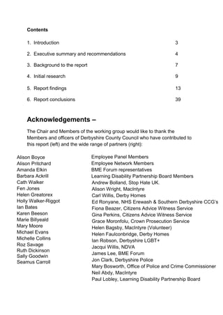 2
Contents
1. Introduction 3
2. Executive summary and recommendations 4
3. Background to the report 7
4. Initial research 9
5. Report findings 13
6. Report conclusions 39
Acknowledgements –
The Chair and Members of the working group would like to thank the
Members and officers of Derbyshire County Council who have contributed to
this report (left) and the wide range of partners (right):
Alison Boyce
Alison Pritchard
Amanda Elkin
Barbara Ackrill
Cath Walker
Fen Jones
Helen Greatorex
Holly Walker-Riggot
Ian Bates
Karen Beeson
Marie Billyeald
Mary Moore
Michael Evans
Michelle Collins
Roz Savage
Ruth Dickinson
Sally Goodwin
Seamus Carroll
Employee Panel Members
Employee Network Members
BME Forum representatives
Learning Disability Partnership Board Members
Andrew Bolland, Stop Hate UK.
Alison Wright, MacIntyre
Carl Willis, Derby Homes
Ed Ronyane, NHS Erewash & Southern Derbyshire CCG’s
Fiona Beazer, Citizens Advice Witness Service
Gina Perkins, Citizens Advice Witness Service
Grace Moronfolu, Crown Prosecution Service
Helen Bagsby, MacIntyre (Volunteer)
Helen Faulconbridge, Derby Homes
Ian Robson, Derbyshire LGBT+
Jacqui Willis, NDVA
James Lee, BME Forum
Jon Clark, Derbyshire Police
Mary Bosworth, Office of Police and Crime Commissioner
Neil Abdy, MacIntyre
Paul Lobley, Learning Disability Partnership Board
 