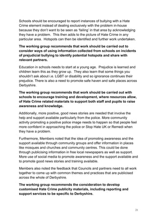 21
Schools should be encouraged to report instances of bullying with a Hate
Crime element instead of dealing exclusively with the problem in-house
because they don’t want to be seen as ‘failing’ in that area by acknowledging
they have a problem. This then adds to the picture of Hate Crime in any
particular area. Hotspots can then be identified and further work undertaken.
The working group recommends that work should be carried out to
consider ways of using information collected from schools on incidents
of prejudicial bullying to identify potential hotspots and share with
relevant partners.
Education in schools needs to start at a young age. Prejudice is learned and
children learn this as they grow up. They also learn that some things you
shouldn’t ask about i.e. LGBT or disability and so ignorance continues their
prejudice. There is also a need to promote safe haven and safe places across
Derbyshire.
The working group recommends that work should be carried out with
schools to encourage training and development, where resources allow,
of Hate Crime related materials to support both staff and pupils to raise
awareness and knowledge.
Additionally, more positive, good news stories are needed that involve the
help and support available particularly from the police. More community
activity promoting a positive police image needs to happen so that people feel
more confident in approaching the police or Stop Hate UK or Remedi when
they have a problem.
Furthermore, Members noted that the idea of promoting awareness and the
support available through community groups and offer information in places
like mosques and churches and community centres. This could be done
through publicising information in free local newspapers as well as support.
More use of social media to promote awareness and the support available and
to promote good news stories and training available.
Members also noted the feedback that Councils and partners need to all work
together to come up with common themes and practices that are publicised
across the whole of Derbyshire.
The working group recommends the consideration to develop
customised Hate Crime publicity materials, including reporting and
support services to be specific to Derbyshire.
 