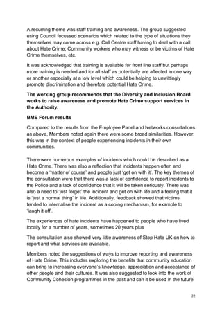 22
A recurring theme was staff training and awareness. The group suggested
using Council focussed scenarios which related to the type of situations they
themselves may come across e.g. Call Centre staff having to deal with a call
about Hate Crime; Community workers who may witness or be victims of Hate
Crime themselves, etc.
It was acknowledged that training is available for front line staff but perhaps
more training is needed and for all staff as potentially are affected in one way
or another especially at a low level which could be helping to unwittingly
promote discrimination and therefore potential Hate Crime.
The working group recommends that the Diversity and Inclusion Board
works to raise awareness and promote Hate Crime support services in
the Authority.
BME Forum results
Compared to the results from the Employee Panel and Networks consultations
as above, Members noted again there were some broad similarities. However,
this was in the context of people experiencing incidents in their own
communities.
There were numerous examples of incidents which could be described as a
Hate Crime. There was also a reflection that incidents happen often and
become a ‘matter of course’ and people just ‘get on with it’. The key themes of
the consultation were that there was a lack of confidence to report incidents to
the Police and a lack of confidence that it will be taken seriously. There was
also a need to ‘just forget’ the incident and get on with life and a feeling that it
is ‘just a normal thing’ in life. Additionally, feedback showed that victims
tended to internalise the incident as a coping mechanism, for example to
‘laugh it off’.
The experiences of hate incidents have happened to people who have lived
locally for a number of years, sometimes 20 years plus
The consultation also showed very little awareness of Stop Hate UK on how to
report and what services are available.
Members noted the suggestions of ways to improve reporting and awareness
of Hate Crime. This includes exploring the benefits that community education
can bring to increasing everyone’s knowledge, appreciation and acceptance of
other people and their cultures. It was also suggested to look into the work of
Community Cohesion programmes in the past and can it be used in the future
 