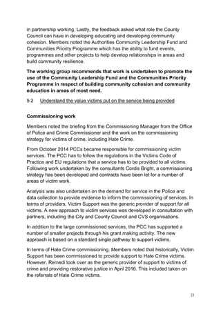 23
in partnership working. Lastly, the feedback asked what role the County
Council can have in developing educating and developing community
cohesion. Members noted the Authorities Community Leadership Fund and
Communities Priority Programme which has the ability to fund events,
programmes and other projects to help develop relationships in areas and
build community resilience.
The working group recommends that work is undertaken to promote the
use of the Community Leadership Fund and the Communities Priority
Programme in respect of building community cohesion and community
education in areas of most need.
5.2 Understand the value victims put on the service being provided
Commissioning work
Members noted the briefing from the Commissioning Manager from the Office
of Police and Crime Commissioner and the work on the commissioning
strategy for victims of crime, including Hate Crime.
From October 2014 PCCs became responsible for commissioning victim
services. The PCC has to follow the regulations in the Victims Code of
Practice and EU regulations that a service has to be provided to all victims.
Following work undertaken by the consultants Cordis Bright, a commissioning
strategy has been developed and contracts have been let for a number of
areas of victim work.
Analysis was also undertaken on the demand for service in the Police and
data collection to provide evidence to inform the commissioning of services. In
terms of providers, Victim Support was the generic provider of support for all
victims. A new approach to victim services was developed in consultation with
partners, including the City and County Council and CVS organisations.
In addition to the large commissioned services, the PCC has supported a
number of smaller projects through his grant making activity. The new
approach is based on a standard single pathway to support victims.
In terms of Hate Crime commissioning, Members noted that historically, Victim
Support has been commissioned to provide support to Hate Crime victims.
However, Remedi took over as the generic provider of support to victims of
crime and providing restorative justice in April 2016. This included taken on
the referrals of Hate Crime victims.
 