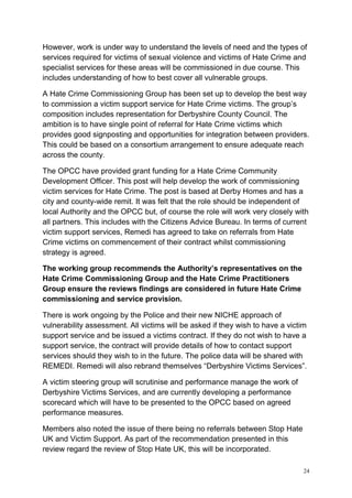 24
However, work is under way to understand the levels of need and the types of
services required for victims of sexual violence and victims of Hate Crime and
specialist services for these areas will be commissioned in due course. This
includes understanding of how to best cover all vulnerable groups.
A Hate Crime Commissioning Group has been set up to develop the best way
to commission a victim support service for Hate Crime victims. The group’s
composition includes representation for Derbyshire County Council. The
ambition is to have single point of referral for Hate Crime victims which
provides good signposting and opportunities for integration between providers.
This could be based on a consortium arrangement to ensure adequate reach
across the county.
The OPCC have provided grant funding for a Hate Crime Community
Development Officer. This post will help develop the work of commissioning
victim services for Hate Crime. The post is based at Derby Homes and has a
city and county-wide remit. It was felt that the role should be independent of
local Authority and the OPCC but, of course the role will work very closely with
all partners. This includes with the Citizens Advice Bureau. In terms of current
victim support services, Remedi has agreed to take on referrals from Hate
Crime victims on commencement of their contract whilst commissioning
strategy is agreed.
The working group recommends the Authority’s representatives on the
Hate Crime Commissioning Group and the Hate Crime Practitioners
Group ensure the reviews findings are considered in future Hate Crime
commissioning and service provision.
There is work ongoing by the Police and their new NICHE approach of
vulnerability assessment. All victims will be asked if they wish to have a victim
support service and be issued a victims contract. If they do not wish to have a
support service, the contract will provide details of how to contact support
services should they wish to in the future. The police data will be shared with
REMEDI. Remedi will also rebrand themselves “Derbyshire Victims Services”.
A victim steering group will scrutinise and performance manage the work of
Derbyshire Victims Services, and are currently developing a performance
scorecard which will have to be presented to the OPCC based on agreed
performance measures.
Members also noted the issue of there being no referrals between Stop Hate
UK and Victim Support. As part of the recommendation presented in this
review regard the review of Stop Hate UK, this will be incorporated.
 
