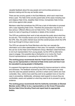 27
valuable feedback about the way people and communities perceive our
decision-making and the way we handle cases.
There are two scrutiny panels in the East Midlands, which each meet three
times a year. The Hate Crime scrutiny panel looks at the cases including race
and religious Hate Crime, disability Hate Crimes, homophobic Hate Crimes
and crimes against older people
Members noted that sometimes the CPS has a lack of information to proceed
with a case regarding Hate Crime. Therefore the prosecution may be for a
less serious / different offence and not Hate Crime. This is sometimes as a
result of a lack of reporting of incidents or details of the incident.
The CPS are publicising their work to help educate the public about what they
do and why. This includes issues such as sentencing being for the courts, not
the CPS. Also, the public interest issue and the overall process which the CPS
has to go through to bring a case to court.
The CPS can educate the Panel Members who then can cascade the
information out to other stakeholders in their area. For example, in Derbyshire
this can be via the Hate Crime Practitioners Group. Members noted that there
is not much representation from young people, but the CPS try alternative
ways to engage. One possible idea is Derbyshire is to involve the Youth
Council representatives in cascading the information from the CPS.
The working group recommends that the Youth Council considers how
they can be represented or informed of Hate Crime work and how it can
be cascaded to young people in Derbyshire.
It is apparent that agencies are pushing forward to improve services to victims
and witnesses. The feedback received by the CPS is that support can stop
once the case has passed sentence, and this is where some victims are most
vulnerable. Also, victims have said they wish to be updated more on how the
case in proceeding. Additionally, witnesses need support to ensure they are
comfortable, aware and updated on what they need to do to proceed in giving
evidence.
The working group recommends that the Authority nominates an Elected
Member and/or Officer to be a representative on the Crown Prosecution
Service Hate Crime Scrutiny Panel and report back to appropriate
bodies.
 