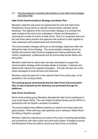 28
5.3 How the Authority is working with partners on the Hate Crime Strategy
and Action Plan
Hate Crime Communications Strategy and Action Plan
Members noted the document and agreed that the work the Hate Crime
Practitioners Group will do on specific communication activities will be
beneficial. The objective of the communication strategy is to consider the
wider context of the work to be undertaken in Derby and Derbyshire in
reducing the number of victims of Hate Crime. This is in recognition that over
the next three years partners and agencies will continue to work together to
raise awareness with professionals and communities.
The communication strategy will focus on the strategic objectives within the
Derbyshire Hate Crime Strategy. The communication strategy will aim to
identify and prevent Hate Crime by engaging and raising awareness with
victims, perpetrators, professionals and all communities across Derby and
Derbyshire.
Members noted that an action plan has been developed to support the
communication strategy which provides details of activities / initiatives and
reflects both national and regional campaigns. The plan will also aim to link
these campaigns to local services and resources.
Members noted the plans for a new national Hate Crime action plan, to be
published in the coming months.
The working group recommends that the Hate Crime Communication
Plan is fully endorsed by the Authority and promoted through its
platforms.
Hate Crime Conference
Some of the working group Members attended the Hate Crime conference in
June at the Quad, Derby. This was hosted by Derby Homes and the OPCC in
partnership with the Sophie Lancaster Foundation.
The event enabled many different partners to network and share ideas and
good practice. There were key note speeches and a viewing of ‘Black Rose –
the Killing of Sophie Lancaster’.
Members noted the importance and value of the event in building partnerships
and connections with other public and community bodies. A pledge to ensure
that Derbyshire Police are able to record any Hate Crime or incidents
 