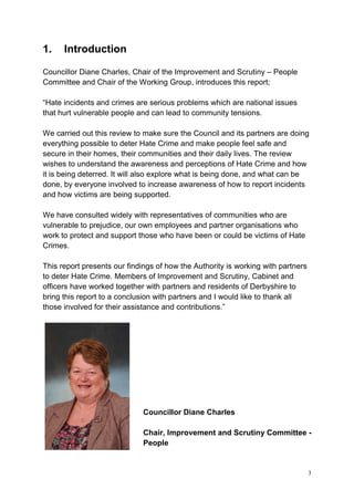 3
1. Introduction
Councillor Diane Charles, Chair of the Improvement and Scrutiny – People
Committee and Chair of the Working Group, introduces this report;
“Hate incidents and crimes are serious problems which are national issues
that hurt vulnerable people and can lead to community tensions.
We carried out this review to make sure the Council and its partners are doing
everything possible to deter Hate Crime and make people feel safe and
secure in their homes, their communities and their daily lives. The review
wishes to understand the awareness and perceptions of Hate Crime and how
it is being deterred. It will also explore what is being done, and what can be
done, by everyone involved to increase awareness of how to report incidents
and how victims are being supported.
We have consulted widely with representatives of communities who are
vulnerable to prejudice, our own employees and partner organisations who
work to protect and support those who have been or could be victims of Hate
Crimes.
This report presents our findings of how the Authority is working with partners
to deter Hate Crime. Members of Improvement and Scrutiny, Cabinet and
officers have worked together with partners and residents of Derbyshire to
bring this report to a conclusion with partners and I would like to thank all
those involved for their assistance and contributions.”
Councillor Diane Charles
Chair, Improvement and Scrutiny Committee -
People
 