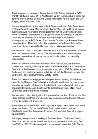 30
There was also an increased the number of Safe Places utilising the PCC
grant by 26 from a target of 18. Additionally, 22 GP Surgeries have joined the
scheme to date and all Derbyshire District / Boroughs have at least one GP
surgery which is a Safe Place.
Members noted that the increase in Safe Places and Keep Safe Cards been
achieved through many different areas of work. This included through online
submissions via the website and engagement with all Derbyshire libraries.
There have been ‘Walkabouts’ in Derbyshire towns as identified in the PCC
Grant and as identified as a result of the Gap Analysis undertaken
subsequently to the PCC Grant. For example, Dronfield and Bakewell have
been completed. Members noted that walkabouts include people from the
local area wherever possible. However, this is not always possible.
Members also noted possible locations of Safe Places are assessed based on
what has been successful before. This includes shops that are family run.
However, some chain stores and supermarkets have been successfully
accepted too.
There has been establishment of links in Adult Social Care, for example
providers of Learning Disability services, Social Work teams, and Community
Connectors. Additionally, through inviting the inclusion of GP Surgeries across
Derbyshire and partners involved in helping roll out the Scheme for example
Derbyshire Police and Community Safety Teams
There has been direct engagement with people with learning disabilities for
example the ‘Keeping Safe’ initiative and attendance at open day and events
attended by people with Learning Disabilities. In terms of publicity, there has
been local town meetings, health events, celebration events, DNet, ‘Your
Derbyshire’ and social media websites
Members also noted the significant increase in the number of ‘hits’ on the Safe
Place Website and there is work underway looking at expanding the Scheme
to include people with Dementia.
Additionally, Members noted the 10 ‘Mystery Shopper’ exercises / visits which
were completed in Buxton and Chesterfield.10 people with Learning
Disabilities presented themselves to shops. The feedback from all shoppers
was excellent.
MacIntyre, an organisation working in Partnership with Derbyshire County
Council to help roll out the Safe Place Scheme, secured Grant funding from
the PCC for 2015. This has resulted in an increased amount of Safe Places,
 