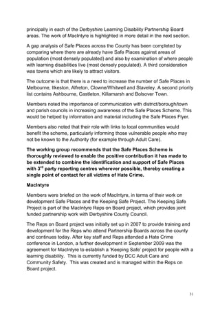 31
principally in each of the Derbyshire Learning Disability Partnership Board
areas. The work of MacIntyre is highlighted in more detail in the next section.
A gap analysis of Safe Places across the County has been completed by
comparing where there are already have Safe Places against areas of
population (most densely populated) and also by examination of where people
with learning disabilities live (most densely populated). A third consideration
was towns which are likely to attract visitors.
The outcome is that there is a need to increase the number of Safe Places in
Melbourne, Ilkeston, Alfreton, Clowne/Whitwell and Staveley. A second priority
list contains Ashbourne, Castleton, Killamarsh and Bolsover Town.
Members noted the importance of communication with district/borough/town
and parish councils in increasing awareness of the Safe Places Scheme. This
would be helped by information and material including the Safe Places Flyer.
Members also noted that their role with links to local communities would
benefit the scheme, particularly informing those vulnerable people who may
not be known to the Authority (for example through Adult Care).
The working group recommends that the Safe Places Scheme is
thoroughly reviewed to enable the positive contribution it has made to
be extended to combine the identification and support of Safe Places
with 3rd
party reporting centres wherever possible, thereby creating a
single point of contact for all victims of Hate Crime.
MacIntyre
Members were briefed on the work of MacIntyre, in terms of their work on
development Safe Places and the Keeping Safe Project. The Keeping Safe
Project is part of the MacIntyre Reps on Board project, which provides joint
funded partnership work with Derbyshire County Council.
The Reps on Board project was initially set up in 2007 to provide training and
development for the Reps who attend Partnership Boards across the county
and continues today. After key staff and Reps attended a Hate Crime
conference in London, a further development in September 2009 was the
agreement for MacIntyre to establish a ‘Keeping Safe’ project for people with a
learning disability. This is currently funded by DCC Adult Care and
Community Safety. This was created and is managed within the Reps on
Board project.
 