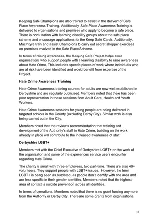 33
Keeping Safe Champions are also trained to assist in the delivery of Safe
Place Awareness Training. Additionally, Safe Place Awareness Training is
delivered to organisations and premises who apply to become a safe place.
There is consultation with learning disability groups about the safe place
scheme and encourage applications for the Keep Safe Cards. Additionally,
MacIntyre train and assist Champions to carry out secret shopper exercises
on premises involved in the Safe Place Scheme.
In terms of raising awareness, the Keeping Safe Project helps other
organisations who support people with a learning disability to raise awareness
about Hate Crime. This includes specific pieces of work where individuals who
are at risk have been identified and would benefit from expertise of the
Project.
Hate Crime Awareness Training
Hate Crime Awareness training courses for adults are now well established in
Derbyshire and are regularly publicised. Members noted that there has been
poor representation in these sessions from Adult Care, Health and Youth
Workers.
Hate Crime Awareness sessions for young people are being delivered in
targeted schools in the County (excluding Derby City). Similar work is also
being carried out in the City.
Members noted that the review’s recommendation that training and
development of the Authority’s staff in Hate Crime, building on the work
already in place will contribute to the increased awareness of staff.
Derbyshire LGBT+
Members met with the Chief Executive of Derbyshire LGBT+ on the work of
the organisation and some of the experiences service users encounter
regarding Hate Crime.
The charity is small with three employees, two part-time. There are also 40+
volunteers. They support people with LGBT+ issues. However, the term
LGBT+ is being seen as outdated, as people don’t identify with one area and
are less specific in their gender identities. Members noted that the highest
area of contact is suicide prevention across all identities.
In terms of operations, Members noted that there is no grant funding anymore
from the Authority or Derby City. There are some grants from organisations,
 