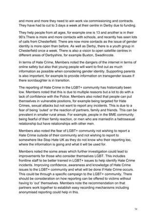 34
and more and more they need to win work via commissioning and contracts.
They have had to cut to 3 days a week at their centre in Derby due to funding.
They help people from all ages, for example one is 13 and another is in their
90’s.There is more and more contacts with schools, and recently has seen lots
of calls from Chesterfield. There are now more contacts as the issue of gender
identity is more open than before. As well as Derby, there is a youth group in
Chesterfield once a week. There is also a vision to open satellite centres in
different areas of Derbyshire, for example Buxton, Swadlincote.
In terms of Hate Crime, Members noted the dangers of the internet in terms of
online safety but also that young people will want to find out as much
information as possible when considering gender identity. Supporting parents
is also important, for example to provide information on transgender issues if
there son/daughter is in transition.
The reporting of Hate Crime in the LGBT+ community has historically been
low. Members noted that this is due to multiple reasons but a lot to do with a
lack of confidence with the Police. Members also noted that people can put
themselves in vulnerable positions, for example being targeted for Hate
Crimes, sexual attacks but not want to report any incidents. This is due to a
fear of being ‘outed’ or the reaction of partners, family and friends. This can be
prevalent in smaller rural areas. For example, people in the BME community
being fearful of their family reaction, or men who are married/in a hetrosexual
relationship but have relationships with other men.
Members also noted the fear of LGBT+ community not wishing to report a
Hate Crime outside of their community and not wishing to report to
somewhere like Stop Hate UK as they do not know who their reporting too,
where the information is going and what it will be used for.
Members noted the some areas which further investigation could lead to
improvements for those who consider themselves LGBT. This includes
frontline staff to be better trained in LGBT+ issues to help identify Hate Crime
incidents. Improving confidence, awareness and knowledge of Hate Crime
issues to the LGBT+ community and what will be done if Hate Crime occurs.
This could be through a specific campaign to the LGBT+ community. There
should be consideration on how reporting can be offered to victims without
having to ‘out’ themselves. Members note the recommendation on that
partners work together to establish easy recording mechanisms including
anonymised reporting could help in this.
 