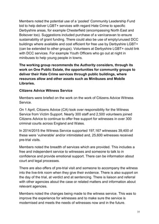 35
Members noted the potential use of a ‘pooled’ Community Leadership Fund
bid to help deliver LGBT+ services with regard Hate Crime to specific
Derbyshire areas, for example Chesterfield (encompassing North East and
Bolsover too). Suggestions included purchase of a van/caravan to ensure
sustainability of grant funding. There could also be use of empty/unused DCC
buildings where available and cost efficient for free use by Derbyshire LGBT+
(can be extended to other groups). Volunteers at Derbyshire LGBT+ could link
with DCC services. For example Youth Officers who go out at night in
minibuses to help young people in towns.
The working group recommends the Authority considers, through its
work on One Public Estate, the opportunities for community groups to
deliver their Hate Crime services through public buildings, where
resources allow and other assets such as Minibuses and Mobile
Libraries.
Citizens Advice Witness Service
Members were briefed on the work on the work of Citizens Advice Witness
Service.
On 1 April, Citizens Advice (CA) took over responsibility for the Witness
Service from Victim Support. Nearly 300 staff and 2,500 volunteers joined
Citizens Advice to continue to offer free support for witnesses in over 300
criminal courts across England and Wales.
In 2014/2015 the Witness Service supported 197,167 witnesses 39,400 of
these were ‘vulnerable’ and/or intimidated and, 25,600 witnesses received
pre-trial visits.
Members noted the breadth of services which are provided. This includes a
free and independent service to witnesses and someone to talk to in
confidence and provide emotional support. There can be information about
court and legal processes.
There are also offers of pre-trial visit and someone to accompany the witness
into the live-link room when they give their evidence. There is also support on
the day of the trial, at verdict and at sentencing. There is liaison and referral
with other agencies about the case or related matters and information about
relevant agencies.
Members noted the changes being made to the witness service. This was to
improve the experience for witnesses and to make sure the service is
modernised and meets the needs of witnesses now and in the future.
 