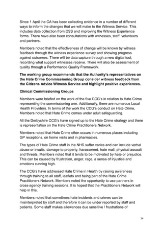 36
Since 1 April the CA has been collecting evidence in a number of different
ways to inform the changes that we will make to the Witness Service. This
includes data collection from CSS and improving the Witness Experience
forms. There have also been consultations with witnesses, staff, volunteers
and partners.
Members noted that the effectiveness of change will be known by witness
feedback through the witness experience survey and showing progress
against outcomes. There will be data capture through a new digital tool,
recording what support witnesses receive. There will also be assessment of
quality through a Performance Quality Framework.
The working group recommends that the Authority’s representatives on
the Hate Crime Commissioning Group consider witness feedback from
the Citizens Advice Witness Service and highlight positive experiences.
Clinical Commissioning Groups
Members were briefed on the work of the five CCG’s in relation to Hate Crime
representing the commissioning arm. Additionally, there are numerous Local
Health Providers. In terms of the work the CCG’s conduct on Hate Crime,
Members noted that Hate Crime comes under adult safeguarding.
All the Derbyshire CCG’s have signed up to the Hate Crime strategy and there
is representation on the Hate Crime Practitioners Network.
Members noted that Hate Crime often occurs in numerous places including
GP receptions, on home visits and in pharmacies.
The types of Hate Crime staff in the NHS suffer varies and can include verbal
abuse or insults, damage to property, harassment, hate mail, physical assault
and threats. Members noted that it tends to be motivated by hate or prejudice.
This can be caused by frustration, anger, rage, a sense of injustice and
emotions running high.
The CCG’s have addressed Hate Crime in Health by raising awareness
through training to all staff, leaflets and being part of the Hate Crime
Practitioners Network. Members noted the opportunity to use partners in
cross-agency training sessions. It is hoped that the Practitioners Network will
help in this.
Members noted that sometimes hate incidents and crimes can be
misinterpreted by staff and therefore it can be under reported by staff and
patients. Some staff makes allowances due sensitive / frustrations of
 