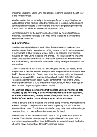 37
emotional situations. Some GP’s are afraid of reporting incidents though fear
of the consequences.
Members noted the opportunity to include specific terms regarding how to
support Hate Crime working, including monitoring of incident, when agreeing
commissioning contracts. Currently there are adult safeguarding conditions,
but this could be extended to be explicit for Hate Crime.
Current monitoring by the commissioned services by the CCG is through
meetings, standards that need to be met. There is also the Safeguarding
Assurance Framework.
Derbyshire Police
Members were briefed on the work of the Police in relation to Hate Crime.
Members noted that a new crime recording system is due to be implemented
in summer 2016. This will allow greater data to be collected and recorded,
including on Hate Crime incidents and crimes. This includes for the first time
hate incidents and crimes based on alternative subcultures. Police officers
and staff are being provided with awareness raising packages in line with the
new system.
Members also noted that at the time of writing the final review report, it was
not possible to provide an up to date picture of the police calls for service after
the EU Referendum vote. Due to new recording system being implemented,
the data is not available. However, information from the Safer Derbyshire
Research and Information Team (SDRI) confirm that even prior to Brexit,
recent figures showed a 10% increase in Hate Crimes, of which the majority
were racial or religiously aggravated/motivated.
The working group recommends that the Hate Crime performance data
reported by the Authority is used to inform future Safe Place locations,
locations of community cohesion/education projects and use of the
Authority’s estate for community groups to deliver services.
There is scrutiny of hate incidents and crimes being recorded. Members noted
a recent change to the process where the local policing unit inspector will
review all hate cases. This is based on the fact they have the local knowledge.
However, they can refer to Detective Inspectors for input.
Members also noted the internal Hate Crime scrutiny panel will continue to
operate. There is also membership of a regional Hate Crime group which
shares best practice and learnings. Additionally, representatives of the Police
sit on the newly formed Hate Crime Practitioners Group.
 