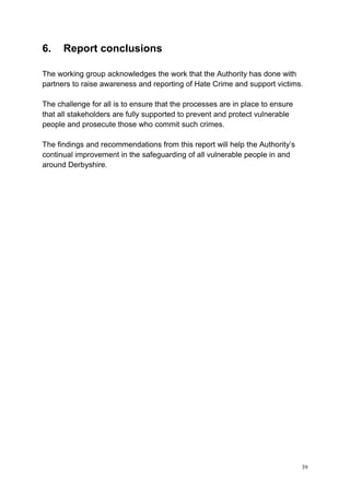 39
6. Report conclusions
The working group acknowledges the work that the Authority has done with
partners to raise awareness and reporting of Hate Crime and support victims.
The challenge for all is to ensure that the processes are in place to ensure
that all stakeholders are fully supported to prevent and protect vulnerable
people and prosecute those who commit such crimes.
The findings and recommendations from this report will help the Authority’s
continual improvement in the safeguarding of all vulnerable people in and
around Derbyshire.
 