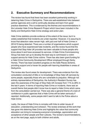 4
2. Executive Summary and Recommendations
The review has found that there has been excellent partnership working in
deterring Hate Crime in Derbyshire. There are well-established links between
partner agencies and a will to continually develop and learn from good
practice elsewhere. This is evidenced by the themes and recommendations in
the Leicester Hate Crime Research Project which have been included in the
Derby and Derbyshire Hate Crime strategy and action plan.
Hate Crime statistics provide evidence of the extent of the issue, but it is
widely established that incidents are under-reported. However, it is assuring to
know that detection rates remain high, with just over half of Hate Crimes in
2014/15 being detected. There are a number of organisations which support
people who have experienced hate incidents, and the review found that the
support that Stop Hate UK provides has been valuable to those people who
know about it and have accessed its services. A Hate Crime Commissioning
Group has been set up to develop the best way to commission a victim
support service for Hate Crime victims. There has also been grant funding for
a Hate Crime Community Development Officer employed through Derby
Homes. There has been excellent progress on the Safe Places Scheme,
providing support and a haven for people with learning disabilities in areas of
Derbyshire.
The review also found areas for development. There was evidence from the
consultation conducted of little or no knowledge of Stop Hate UK services by
some people, especially those who are vulnerable to prejudice. Although not
entirely representative of Derbyshire, the Authority’s Resident Survey has
seen the awareness of the logo of Stop Hate UK increase from 11% to 28% in
the last 4 years. In terms of reporting Hate Crime or incidents, there was an
overall theme that people didn’t know how to report a Hate Crime which came
from the consultation carried out. There was also a general theme of a lack of
confidence in public agencies that a Hate Crime will be taken seriously if
reported. Additionally, some people didn’t want to talk to the Police about a
Hate Crime.
Lastly, the issue of Hate Crime is complex with links to wider issues of
education, understanding and cohesion. The review endorses all the work that
has gone into deterring Hate Crime and highlights the value that community
education can bring to increasing everyone’s knowledge, appreciation and
acceptance of other people and their cultures. The review’s recommendations,
as on the next page, apply to both children and adults.
 
