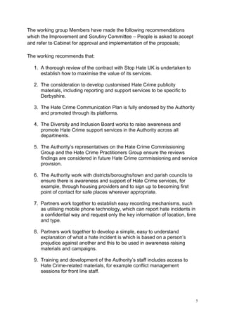 5
The working group Members have made the following recommendations
which the Improvement and Scrutiny Committee – People is asked to accept
and refer to Cabinet for approval and implementation of the proposals;
The working recommends that:
1. A thorough review of the contract with Stop Hate UK is undertaken to
establish how to maximise the value of its services.
2. The consideration to develop customised Hate Crime publicity
materials, including reporting and support services to be specific to
Derbyshire.
3. The Hate Crime Communication Plan is fully endorsed by the Authority
and promoted through its platforms.
4. The Diversity and Inclusion Board works to raise awareness and
promote Hate Crime support services in the Authority across all
departments.
5. The Authority’s representatives on the Hate Crime Commissioning
Group and the Hate Crime Practitioners Group ensure the reviews
findings are considered in future Hate Crime commissioning and service
provision.
6. The Authority work with districts/boroughs/town and parish councils to
ensure there is awareness and support of Hate Crime services, for
example, through housing providers and to sign up to becoming first
point of contact for safe places wherever appropriate.
7. Partners work together to establish easy recording mechanisms, such
as utilising mobile phone technology, which can report hate incidents in
a confidential way and request only the key information of location, time
and type.
8. Partners work together to develop a simple, easy to understand
explanation of what a hate incident is which is based on a person’s
prejudice against another and this to be used in awareness raising
materials and campaigns.
9. Training and development of the Authority’s staff includes access to
Hate Crime-related materials, for example conflict management
sessions for front line staff.
 