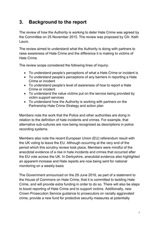 7
3. Background to the report
The review of how the Authority is working to deter Hate Crime was agreed by
the Committee on 25 November 2015. The review was proposed by Cllr. Kath
Lauro.
The review aimed to understand what the Authority is doing with partners to
raise awareness of Hate Crime and the difference it is making to victims of
Hate Crime.
The review scope considered the following lines of inquiry:
• To understand people’s perceptions of what a Hate Crime or incident is
• To understand people’s perceptions of any barriers in reporting a Hate
Crime or incident
• To understand people’s level of awareness of how to report a Hate
Crime or incident
• To understand the value victims put on the service being provided by
victim support services
• To understand how the Authority is working with partners on the
Partnership Hate Crime Strategy and action plan
Members note the work that the Police and other authorities are doing in
relation to the definition of hate incidents and crimes. For example, that
alternative sub-cultures are now being recognised as descriptions in police
recording systems.
Members also note the recent European Union (EU) referendum result with
the UK voting to leave the EU. Although occurring at the very end of the
period which this scrutiny review took place, Members were mindful of the
anecdotal evidence of a rise in hate incidents and crimes that occurred after
the EU vote across the UK. In Derbyshire, anecdotal evidence also highlighted
an apparent increase and Hate reports are now being sent for national
monitoring on a weekly basis
The Government announced on the 29 June 2016, as part of a statement to
the House of Commons on Hate Crime, that it is committed to tackling Hate
Crime, and will provide extra funding in order to do so. There will also be steps
to boost reporting of Hate Crime and to support victims. Additionally, new
Crown Prosecution Service guidance to prosecutors on racially aggravated
crime, provide a new fund for protective security measures at potentially
 