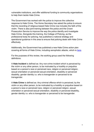 8
vulnerable institutions, and offer additional funding to community organisations
to help them tackle Hate Crime.
The Government has worked with the police to improve the collective
response to Hate Crime. The Home Secretary has asked the police to ensure
that the recording of religious-based Hate Crime now includes the faith of the
victim. There is also joint training between the police and the Crown
Prosecution Service to improve the way the police identify and investigate
Hate Crime. Alongside this training, the College of Policing, as the
professional body for policing, has published a national strategy and
operational guidance in this area to ensure that policing deals with Hate Crime
effectively.
Additionally, the Government has published a new Hate Crime action plan
covering all forms of Hate Crime, including xenophobic attacks, which is here.
For the purposes of this review, the working group used the following
definitions:
A Hate Incident is defined as: Any non-crime incident which is perceived by
the victim or any other person, to be motivated by a hostility or prejudice
based on a person’s race or perceived race, religion or perceived religion,
sexual orientation or perceived sexual orientation, disability or perceived
disability, gender identity i.e. who is transgender or perceived to be
transgender.
A Hate Crime is defined as: Any criminal offence which is perceived, by the
victim or any other person, to be motivated by a hostility or prejudice based on
a person’s race or perceived race, religion or perceived religion, sexual
orientation or perceived sexual orientation, disability or perceived disability,
gender identity i.e. who is transgender or perceived to be transgender.
 