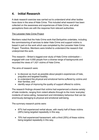 9
4. Initial Research
A desk research exercise was carried out to understand what other bodies
have done in the area of Hate Crime. This included what research has been
collected on the awareness and experiences of Hate Crime, and what
perceptions there are with the response from relevant authorities.
The Leicester Hate Crime Project
Members noted that the Hate Crime work that Derbyshire undertake, including
the commissioning of services to deter Hate Crime and support victims is
based in part on the work which was completed by the Leicester Hate Crime
Project. Therefore, Members were briefed to understand the research that
underpinned this work.
This research – Britain’s biggest ever study of Hate Crime victimisation –
engaged with over 4,000 people from a diverse range of backgrounds and
recorded the views of 1,421 victims of Hate Crime.
The aims of research were:
• to discover as much as possible about people’s experiences of hate,
prejudice and targeted hostility;
• to understand the physical and emotional harms suffered by victims and
their families; and
• identify ways of improving the quality of support offered to victims.
The research findings showed that victims had experienced a diverse variety
of hate incidents, ranging from violent attacks through to the more ‘everyday’
incidents of name-calling, harassment and intimidatory behaviour that can be
enormously damaging to physical and emotional well-being.
The summary research points were:
• 87% had experienced verbal abuse, with nearly half of these victims
(48%) being targeted repeatedly in this way.
• 70% had experienced harassment, with a third (35%) of these victims
being targeted repeatedly in this way.
 