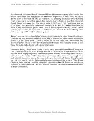  
Social Network Analysis of 2016 US Presidential Election Candidates          18 
 
 
Social network analysis of Donald Trump and Hillary Clinton gave a strong indication that they                             
are the frontrunners from Republicans and Democrats respectively. We also found out certain                         
Twitter users in their network who are responsible for spreading information about them and                           
tweet extensively to show their support. For example, ​thegreatfeather ​is an ardent follower of                           
Donald Trump with tweets like “​That’s Right we’re for Mr Trump”, “Mr Trump, make America                             
great again!​” etc. Visualizing information propagation for both the candidates indicates the                       
speed in which information spreads about Trump is more compared to Hillary Clinton. Twitter                           
statistics also indicates the same with ~10,000 tweets per 15 minute for Donald Trump while                             
Hillary had only ~3000 tweets for the same period. 
 
Trump’s presence on social media has been very boisterous since he joined the presidential race.                             
His crude and loud comments on Twitter attract a lot of attention and evoke reaction amongst the                                 
public. On the other hand, Clinton’s record so far has been very professional and                           
politically­correct which doesn’t provide much entertainment. This inevitably results in him                     
being the ‘social media darling’ with a powerful presence. 
 
Comparing Hillary Clinton’s and Donald Trump’s social network indicates Donald Trump as a                         
clear winner in his social media strategy with his well formed and strongly connected social                             
network which propagates positive sentiments across his network. The strongly connected social                       
network provides a perfect medium to reiterate his view across his social network multiple times                             
and establish interaction among his loyal followers. Downside of Donald Trump’s social                       
network is its lack of weak ties that spread information outside the social network. While Hillary                               
Clinton’s social network contained diversified communities Donald Trump had only strong                     
followers in his social network. This also provides a medium for Hillary Clinton to reach out to                                 
different communities.  
 
 
 
 
 
 
 
 
 
 
 
 
 
 
 
 
 
Apoorva Ajmani, Karan Kashyap, Ramesh Balasekaran 
 
 