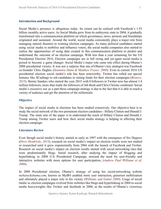  
Social Network Analysis of 2016 US Presidential Election Candidates          1 
 
Introduction and Background  
 
Social Media’s presence is ubiquitous today. Its extent can be realised with Facebook’s 1.55                           
billion monthly active users. As Social Media grew from its embryonic state in 2004, it gradually                               
transformed into a communication platform on which governance, news, protests and friendships                       
originated and sustained. Around the world, social media consistently plays a major role from                           
managing natural disasters to winning election campaigns. As many political candidates started                       
using social media to mobilize and influence voters, the social media companies also started to                             
realize the opportunities of using data created in this communication platform to predict and                           
understand the outcome of an election campaign. With less than a year remaining for the US                               
Presidential Election 2016, Election campaigns are in full swing and yet again social media is                             
poised to become a game changer. Social Media’s major role came into effect during Obama’s                             
2008 presidential victory, It was not a surprise that one of Obama’s key strategist was Facebook                               
co­founder Chris Hughes (​Soumitra Dutta & Matthew Fraser, 2008​). Even in current 2016 US                           
presidential election social media’s role has been noteworthy. Twitter has rolled out special                         
features like $Cashtags to aid candidates in raising funds for their election campaigns (​Reuters,                           
2015​). Bernie Sanders who started the year 2015 with 0 followers in Twitter now has almost 1.4                                 
million followers, more than triple the followers of Jeb Bush and Chris Christie combined. Social                             
media’s excessive use as a part these campaign strategy is due to the fact that it is able to reach a                                         
variety of audience and get the attention of the millennials.  
 
Objective 
 
The impact of social media in elections has been studied extensively. Our objective here is to                               
study the social network of the two prominent election candidates ­ Hillary Clinton and Donald J.                               
Trump. The main aim of the paper is to understand the reach of Hillary Clinton and Donald J.                                   
Trump among Twitter users and how their social media strategy is helping or affecting their                             
election campaign.  
 
Literature Review 
 
Even though social media’s history started as early as 1997 with the emergence of Six Degrees                               
(​Drew Hendricks​, 2013​), research on social media’s impact on election results were not studied                           
or researched until it grew exponentially from 2004 with the launch of Facebook and Twitter.                             
Research on social media’s impact on election results started with social networking sites that                           
were predominantly blogs. Initial research, after studying the impact of blogging and                       
hyperlinking in 2004 U.S Presidential Campaign, stressed the need for user­friendly and                       
interactive websites with more options for user participation, (​Andrew Paul Williams et al,                         
2006​). 
 
In 2008 Presidential election, Obama’s strategy of using his social­networking website                     
mybarackobama.com​, known as MyBO enabled more user interaction, grassroot mobilization                   
and ultimately played a major role in his victory (​Williams and Gulati 2008​). Usage of social                               
media in election campaigns evolved from websites like blogs and hyperlinking in 2004 to social                             
media heavyweights like Twitter and facebook in 2008, as the results of Obama’s victorious                           
Apoorva Ajmani, Karan Kashyap, Ramesh Balasekaran 
 
 