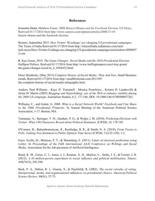  
Social Network Analysis of 2016 US Presidential Election Candidates          19 
 
References  
 
Soumitra Dutta​, Matthew Fraser. 2008 ​Barack Obama and the Facebook Election​, US News, 
Retrived 01/17/2016 from http://www.usnews.com/opinion/articles/2008/11/19/ 
barack­obama­and­the­facebook­election 
 
Reuters, September 2015. ​How Twitter '$Cashtags' are changing US presidential campaigns​, 
The Times of India Retrived 01/17/2016 from http://timesofindia.indiatimes.com/tech/ 
tech­news/How­Twitter­Cashtags­are­changing­US­presidential­campaigns/articleshow/4898697
2.cms 
 
R. Kay Green, 2015. ​The Game Changer: Social Media and the 2016 Presidential Election​. 
Huffpost Politics. Retrived 01/17/2016 from http://www.huffingtonpost.com/r­kay­green/ 
the­game­changer­social­m_b_8568432.html. 
 
Drew Hendricks​. (May 2013) ​Complete History of Social Media: Then And Now​, Small Business 
trends, Retrived 01/17/2016 from ​http://smallbiztrends.com/2013/05/ 
the­complete­history­of­social­media­infographic.html​. 
 
Andrew Paul Williams , Kaye D. Trammell , Monica Postelnicu , Kristen D. Landreville &                             
Justin D. Martin (2005) ​Blogging and Hyperlinking: use of the Web to enhance viability during                             
the 2004 US campaign​, Journalism Studies, 6:2, 177­186, DOI: 10.1080/14616700500057262 
 
Williams, C., and Gulati, G. 2008. ​What is a Social Network Worth? Facebook and Vote Share                               
in the 2008 Presidential Primaries​. In Annual Meeting of the American Political Science                         
Association, 1­17. Boston, MA.  
 
Tumasjan, A., Sprenger, T. O., Sandner, P. G., & Welpe, I. M. (2010). ​Predicting Elections with                               
Twitter: What 140 Characters Reveal about Political Sentiment​. ​ICWSM​, ​10​, 178­185. 
 
O'Connor, B., Balasubramanyan, R., Routledge, B. R., & Smith, N. A. (2010). ​From Tweets to                             
Polls: Linking Text Sentiment to Public Opinion Time Series​.​ICWSM​, ​11​(122­129), 1­2. 
 
Gayo Avello, D., Metaxas, P. T., & Mustafaraj, E. (2011). ​Limits of electoral predictions using                             
twitter​. In ​Proceedings of the Fifth International AAAI Conference on Weblogs and Social                         
Media​. Association for the Advancement of Artificial Intelligence. 
 
Bond, R. M., Fariss, C. J., Jones, J. J., Kramer, A. D., Marlow, C., Settle, J. E., & Fowler, J. H.                                         
(2012). ​A 61­million­person experiment in social influence and political mobilization​. ​Nature​,                     
489​(7415), 295­298. 
 
Beck, P. A., Dalton, R. J., Greene, S., & Huckfeldt, R. (2002). ​The social calculus of voting:                                 
Interpersonal, media, and organizational influences on presidential choices​. ​American Political                   
Science Review​, ​96​(01), 57­73. 
 
Apoorva Ajmani, Karan Kashyap, Ramesh Balasekaran 
 
 