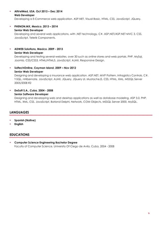 2
• AllVetMed, USA. Oct 2013 – Dec 2014
Web Developer
Developing a E-Commerce web application. ASP.NET, Visual Basic, HTML, CSS, JavaScript, JQuery.
• PHENON.MX, Mexico. 2013 – 2014
Senior Web Developer
Developing and several web applications, with .NET technology, C#, ASP.NET/ASP.NET MVC 3, CSS,
JavaScript, Telerik Components.
• ADWEB Solutions, Mexico. 2009 - 2013
Senior Web Developer
Developing and testing several websites, over 30 such as online stores and web portals. PHP, MySql,
Joomla, CSS/CSS3, HTML/HTML5, JavaScript, AJAX, Responsive Design.
• SoftechOnline, Cayman Island. 2009 – Nov 2012
Senior Web Developer
Designing and developing a insurance web application. ASP.NET, MVP Pattern, Infragistics Controls, C#,
T-SQL, nHibernate, JavaScript, AJAX, JQuery, JQuery UI, MustacheJS, CSS, HTML, XML, MSSQL Server
2005/2008 R2
• DeSoft S.A., Cuba. 2004 - 2008
Senior Software Developer
Designing and developing web and desktop applications as well as database modeling. ASP 3.0, PHP,
HTML, XML, CSS, JavaScript, Borland Delphi, Network, COM Objects, MSSQL Server 2000, MySQL.
LANGUAGES
• Spanish (Native)
• English
EDUCATIONS
• Computer Science Engineering Bachelor Degree
Faculty of Computer Science, University Of Ciego de Avila, Cuba, 2004 - 2008
 