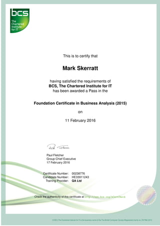 This is to certify that
Mark Skerratt
having satisﬁed the requirements of
BCS, The Chartered Institute for IT
has been awarded a Pass in the
Foundation Certiﬁcate in Business Analysis (2015)
on
11 February 2016
Paul Fletcher
Group Chief Executive
17 February 2016
Certiﬁcate Number: 00238776
Candidate Number: HE33911243
Training Provider: QA Ltd
Check the authenticity of this certiﬁcate at http://www.bcs.org/eCertCheck
 