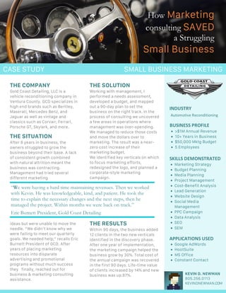 How Marketing	
consulting SAVED
a Struggling		
Small	Business
CASE STUDY
INDUSTRY	
BUSINESS	PROFILE	
SKILLS	DEMONSTRATED	
Automotive	Reconditioning	
• >$1M Annual Revenue
• 10+ Years in Business
• $50,000 Mktg Budget
• 5 Employees
•
• Marketing Strategy
• Budget Planning
• Media Planning
• Project Management
• Cost-Benefit Analysis
• Lead Generation
• Website Design
• Social Media
Management
• PPC Campaign
• Data Analysis
• SEO
• SEM
THE COMPANY
Gold Coast Detailing, LLC is a
vehicle reconditioning company in
Ventura County. GCD specializes in
high end brands such as Bentley,
Maserati, Mercedes Benz, and
Jaguar as well as vintage and
classics such as Corvair, Ferrari,
Porsche GT, Skylark, and more.
THE SITUATION
After 8 years in business, the
owners struggled to grow the
business beyond their base. A lack
of consistent growth combined
with natural attrition meant the
business was contracting.
Management had tried several
different marketing
ideas but were unable to move the
needle. “We didn’t know why we
were failing to meet our quarterly
goals. We needed help,” recalls Eric
Burnett President of GCD. After
years of placing marketing
resources into disparate
advertising and promotional
programs without much success
they finally, reached out for
business & marketing consulting
assistance.
KEVIN D. NEWMAN
805.256.0113
KEVINDNEWMAN.COM
THE SOLUTION
Working with management, I
performed a needs assessment,
developed a budget, and mapped
out a 90-day plan to set the
business on the right track. In the
process of consulting we uncovered
a few areas in operations where
management was over-spending.
We managed to reduce those costs
and move the dollars over to
marketing. The result was a near-
zero cost increase of their
marketing budget.
We identified key verticals on which
to focus marketing efforts,
redesigned the logo, and planned a
corporate-style marketing
campaign.
THE RESULTS
Within 90 days, the business added
12 clients in the two new verticals
identified in the discovery phase.
After one year of implementation,
the marketing campaign helped the
business grow by 30%. Total cost of
the annual campaign was recovered
in the first 90 days. Life-time value
of clients increased by 14% and new
business was up 87%.
“We were having a hard time maintaining revenues. Then we worked
with Kevin. He was knowledgeable, kind, and patient. He took the
time to explain the necessary changes and the next steps, then he
managed the project. Within months we were back on track.”
Eric Burnett President, Gold Coast Detailing
APPLICATIONS	USED	
• Google AdWords
• HootSuite
• MS Office
• Constant Contact
SMALL BUSINESS MARKETING
 