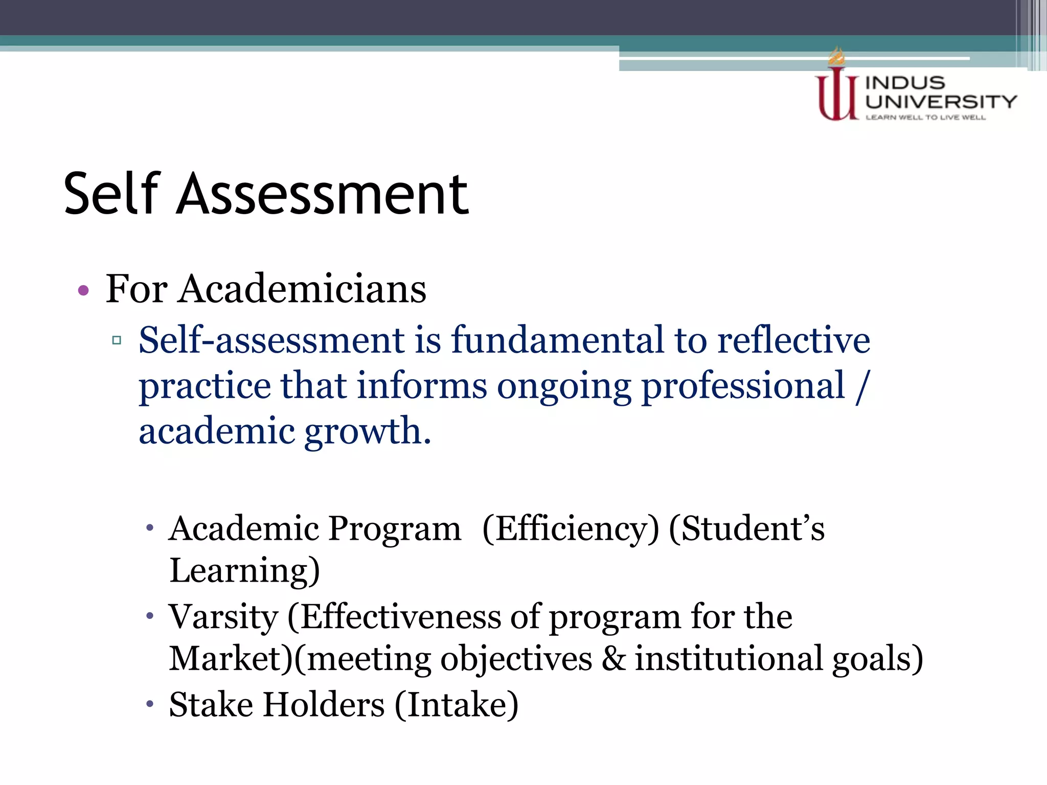 Self Assessment
• For Academicians
▫ Self-assessment is fundamental to reflective
practice that informs ongoing professional /
academic growth.
 Academic Program (Efficiency) (Student’s
Learning)
 Varsity (Effectiveness of program for the
Market)(meeting objectives & institutional goals)
 Stake Holders (Intake)
 