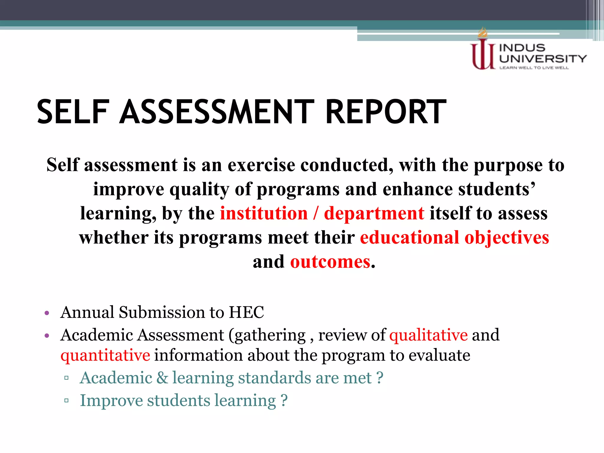 SELF ASSESSMENT REPORT
Self assessment is an exercise conducted, with the purpose to
improve quality of programs and enhance students’
learning, by the institution / department itself to assess
whether its programs meet their educational objectives
and outcomes.
• Annual Submission to HEC
• Academic Assessment (gathering , review of qualitative and
quantitative information about the program to evaluate
▫ Academic & learning standards are met ?
▫ Improve students learning ?
 