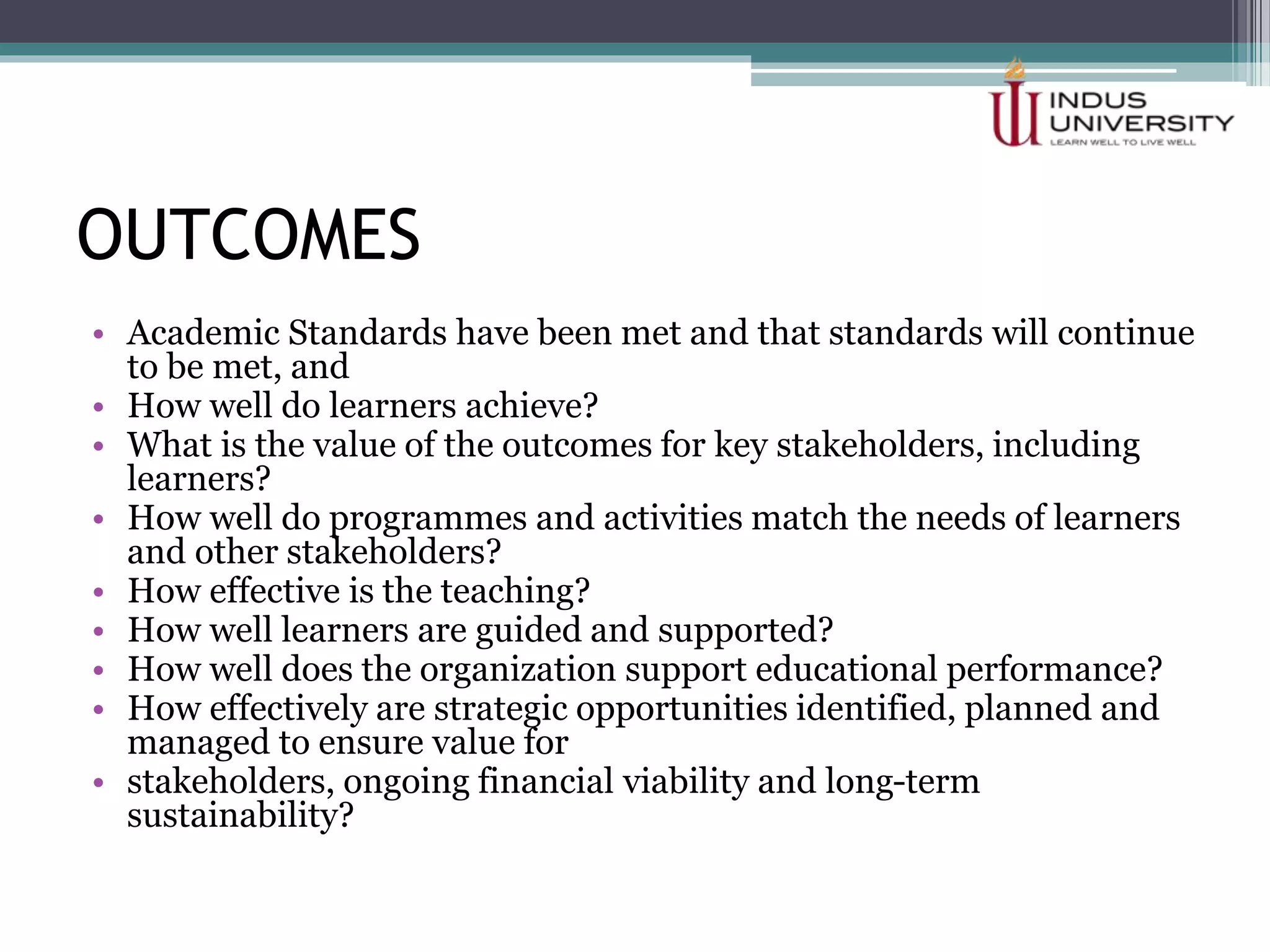 OUTCOMES
• Academic Standards have been met and that standards will continue
to be met, and
• How well do learners achieve?
• What is the value of the outcomes for key stakeholders, including
learners?
• How well do programmes and activities match the needs of learners
and other stakeholders?
• How effective is the teaching?
• How well learners are guided and supported?
• How well does the organization support educational performance?
• How effectively are strategic opportunities identified, planned and
managed to ensure value for
• stakeholders, ongoing financial viability and long-term
sustainability?
 