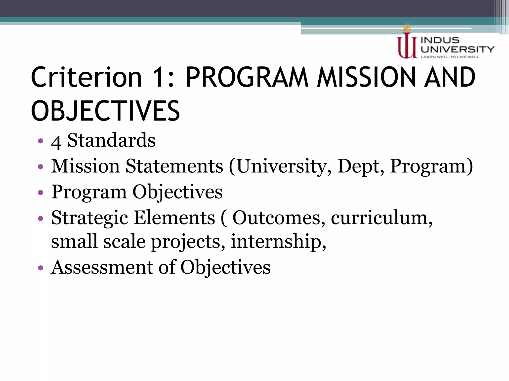Criterion 1: PROGRAM MISSION AND
OBJECTIVES
• 4 Standards
• Mission Statements (University, Dept, Program)
• Program Objectives
• Strategic Elements ( Outcomes, curriculum,
small scale projects, internship,
• Assessment of Objectives
 