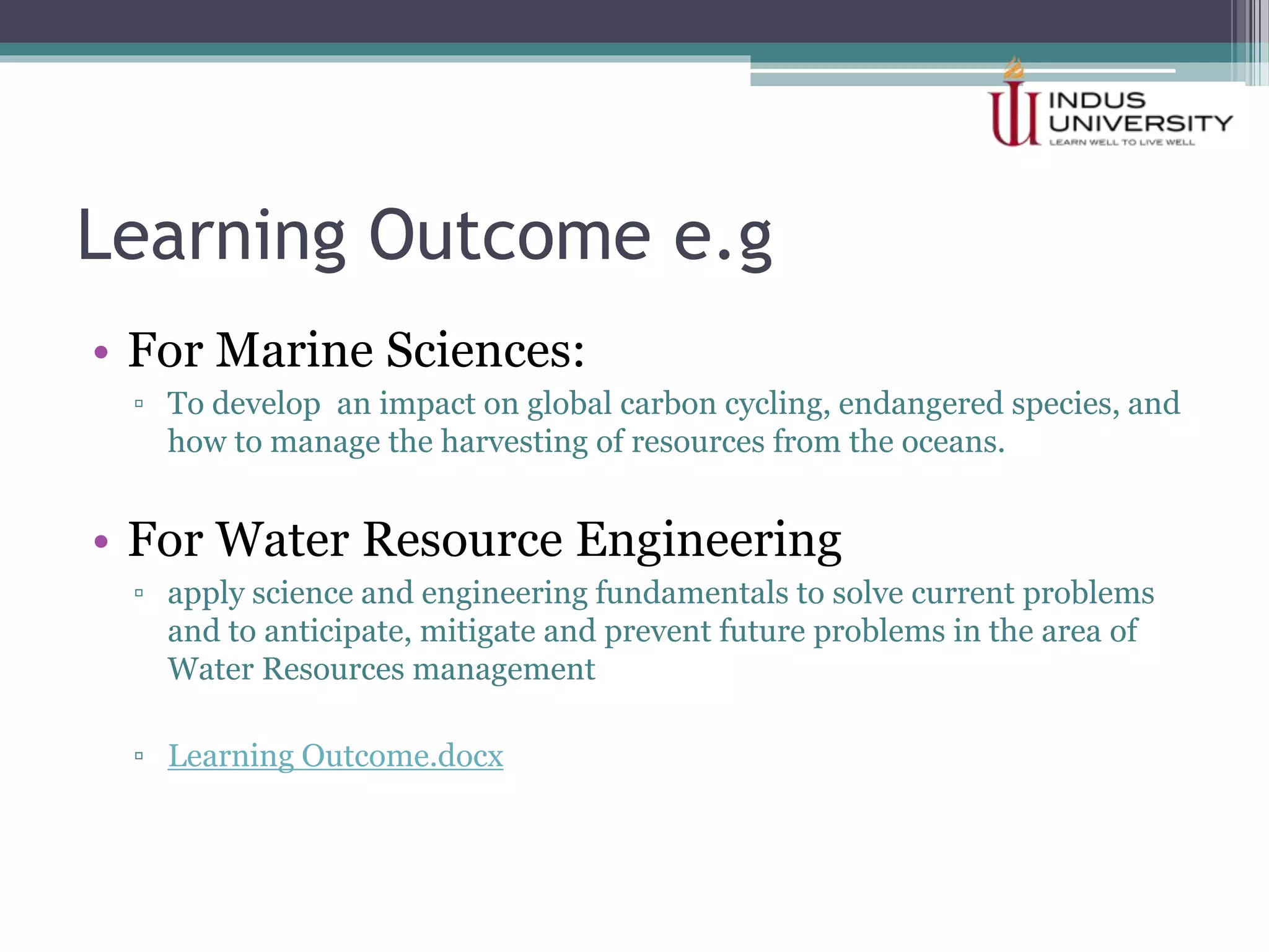 Learning Outcome e.g
• For Marine Sciences:
▫ To develop an impact on global carbon cycling, endangered species, and
how to manage the harvesting of resources from the oceans.
• For Water Resource Engineering
▫ apply science and engineering fundamentals to solve current problems
and to anticipate, mitigate and prevent future problems in the area of
Water Resources management
▫ Learning Outcome.docx
 