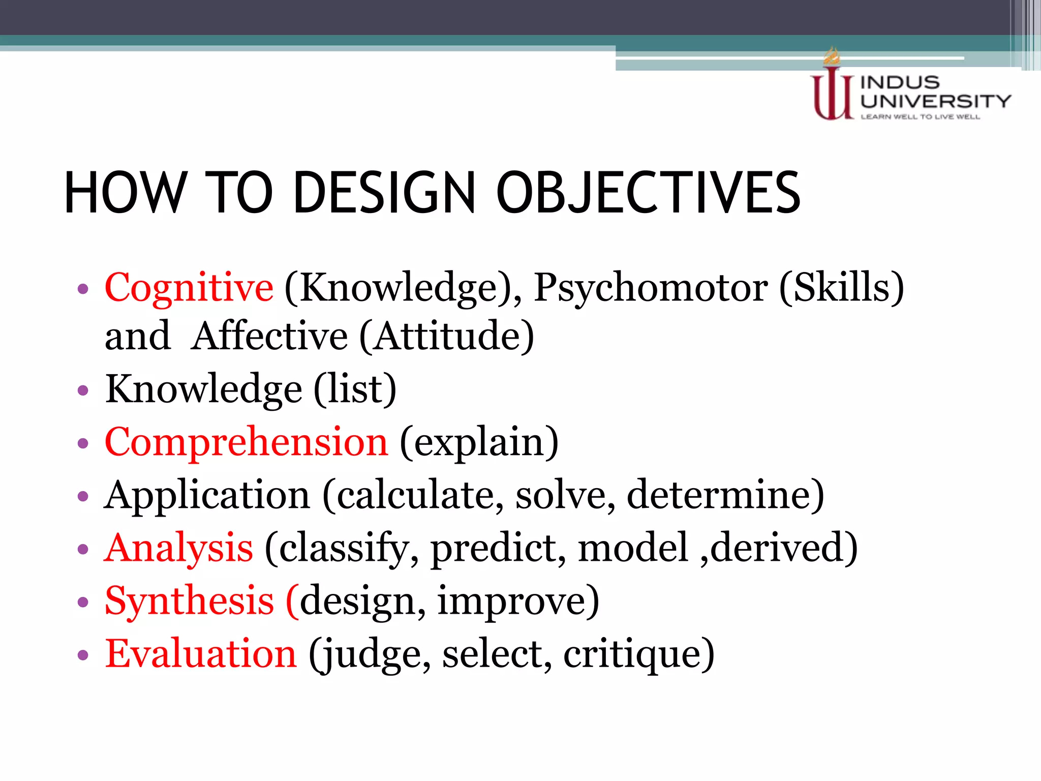 HOW TO DESIGN OBJECTIVES
• Cognitive (Knowledge), Psychomotor (Skills)
and Affective (Attitude)
• Knowledge (list)
• Comprehension (explain)
• Application (calculate, solve, determine)
• Analysis (classify, predict, model ,derived)
• Synthesis (design, improve)
• Evaluation (judge, select, critique)
 