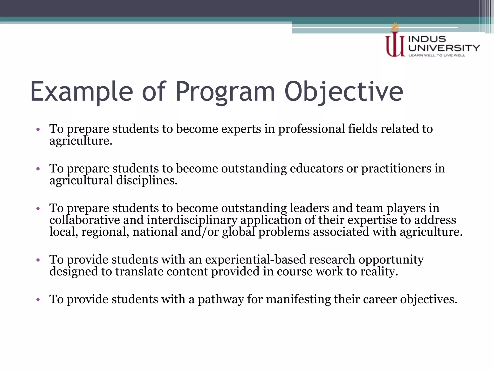 Example of Program Objective
• To prepare students to become experts in professional fields related to
agriculture.
• To prepare students to become outstanding educators or practitioners in
agricultural disciplines.
• To prepare students to become outstanding leaders and team players in
collaborative and interdisciplinary application of their expertise to address
local, regional, national and/or global problems associated with agriculture.
• To provide students with an experiential-based research opportunity
designed to translate content provided in course work to reality.
• To provide students with a pathway for manifesting their career objectives.
 