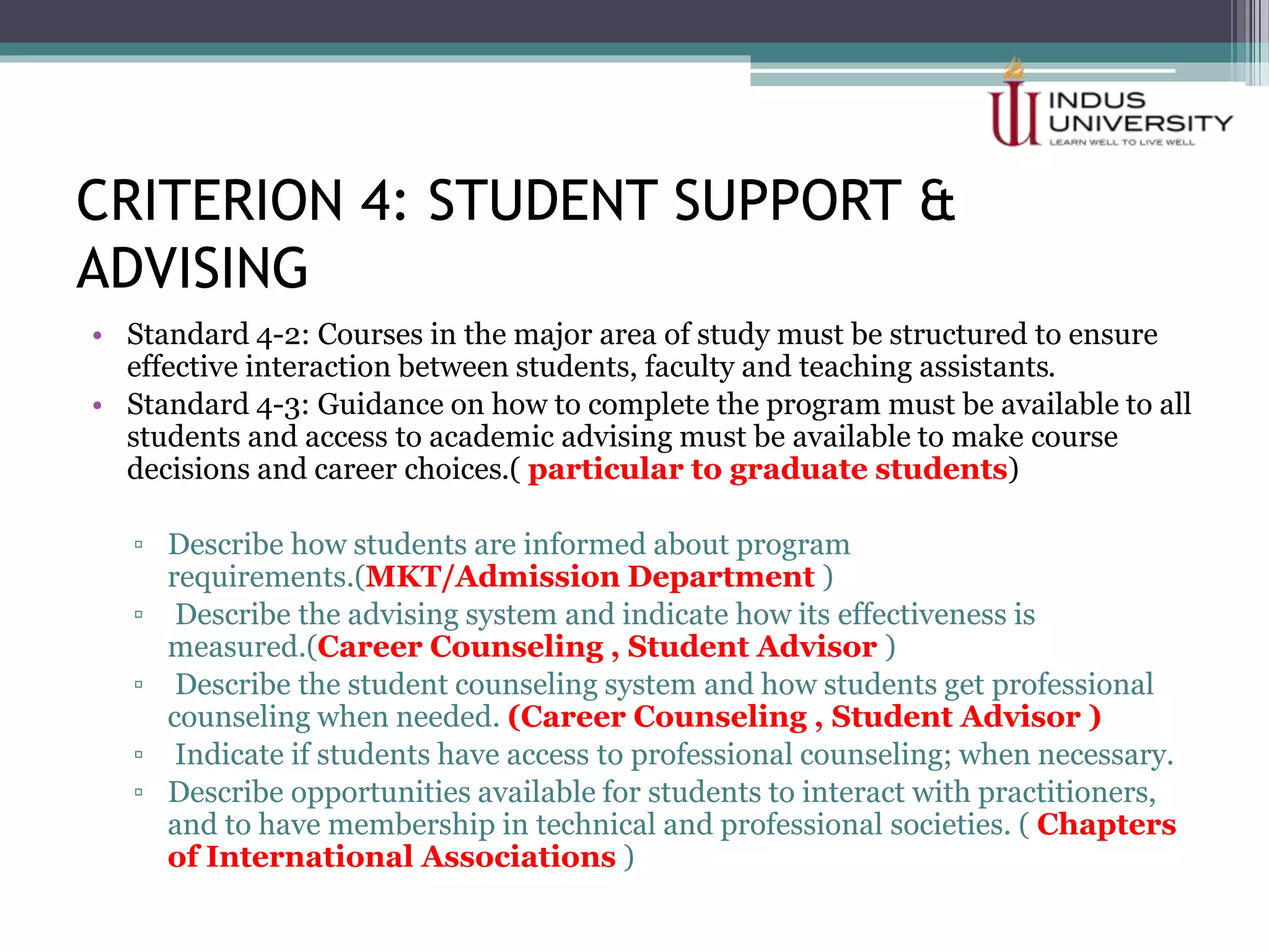 CRITERION 4: STUDENT SUPPORT &
ADVISING
• Standard 4-2: Courses in the major area of study must be structured to ensure
effective interaction between students, faculty and teaching assistants.
• Standard 4-3: Guidance on how to complete the program must be available to all
students and access to academic advising must be available to make course
decisions and career choices.( particular to graduate students)
CRITERIA REFRENCE TOOL FOR SELF ASSESSMENT METHODOLOGY
▫ Describe how students are informed about program
requirements.(MKT/Admission Department )
▫ Describe the advising system and indicate how its effectiveness is
measured.(Career Counseling , Student Advisor )
▫ Describe the student counseling system and how students get professional
counseling when needed. (Career Counseling , Student Advisor )
▫ Indicate if students have access to professional counseling; when necessary.
▫ Describe opportunities available for students to interact with practitioners,
and to have membership in technical and professional societies. ( Chapters
of International Associations )
 
