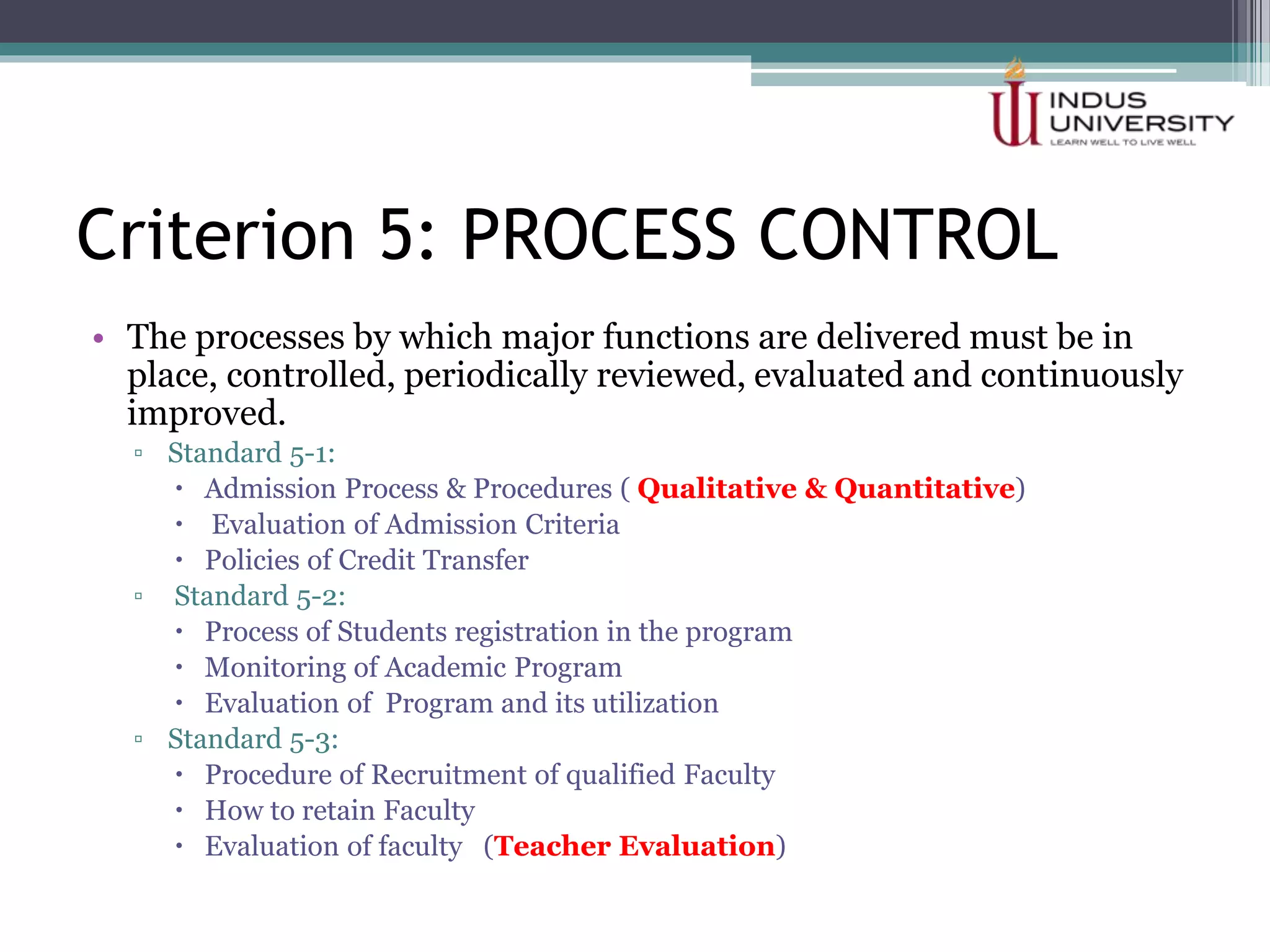 Criterion 5: PROCESS CONTROL
• The processes by which major functions are delivered must be in
place, controlled, periodically reviewed, evaluated and continuously
improved.
▫ Standard 5-1:
 Admission Process & Procedures ( Qualitative & Quantitative)
 Evaluation of Admission Criteria
 Policies of Credit Transfer
▫ Standard 5-2:
 Process of Students registration in the program
 Monitoring of Academic Program
 Evaluation of Program and its utilization
▫ Standard 5-3:
 Procedure of Recruitment of qualified Faculty
 How to retain Faculty
 Evaluation of faculty (Teacher Evaluation)
 
