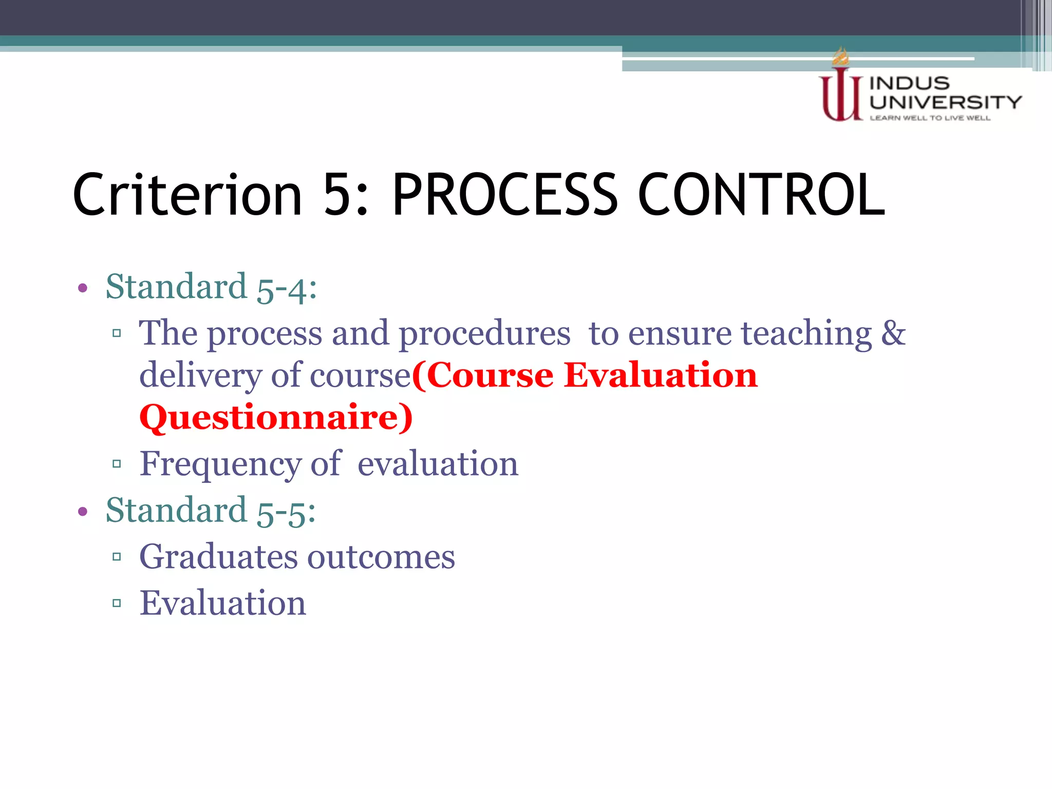 Criterion 5: PROCESS CONTROL
• Standard 5-4:
▫ The process and procedures to ensure teaching &
delivery of course(Course Evaluation
Questionnaire)
▫ Frequency of evaluation
• Standard 5-5:
▫ Graduates outcomes
▫ Evaluation
 