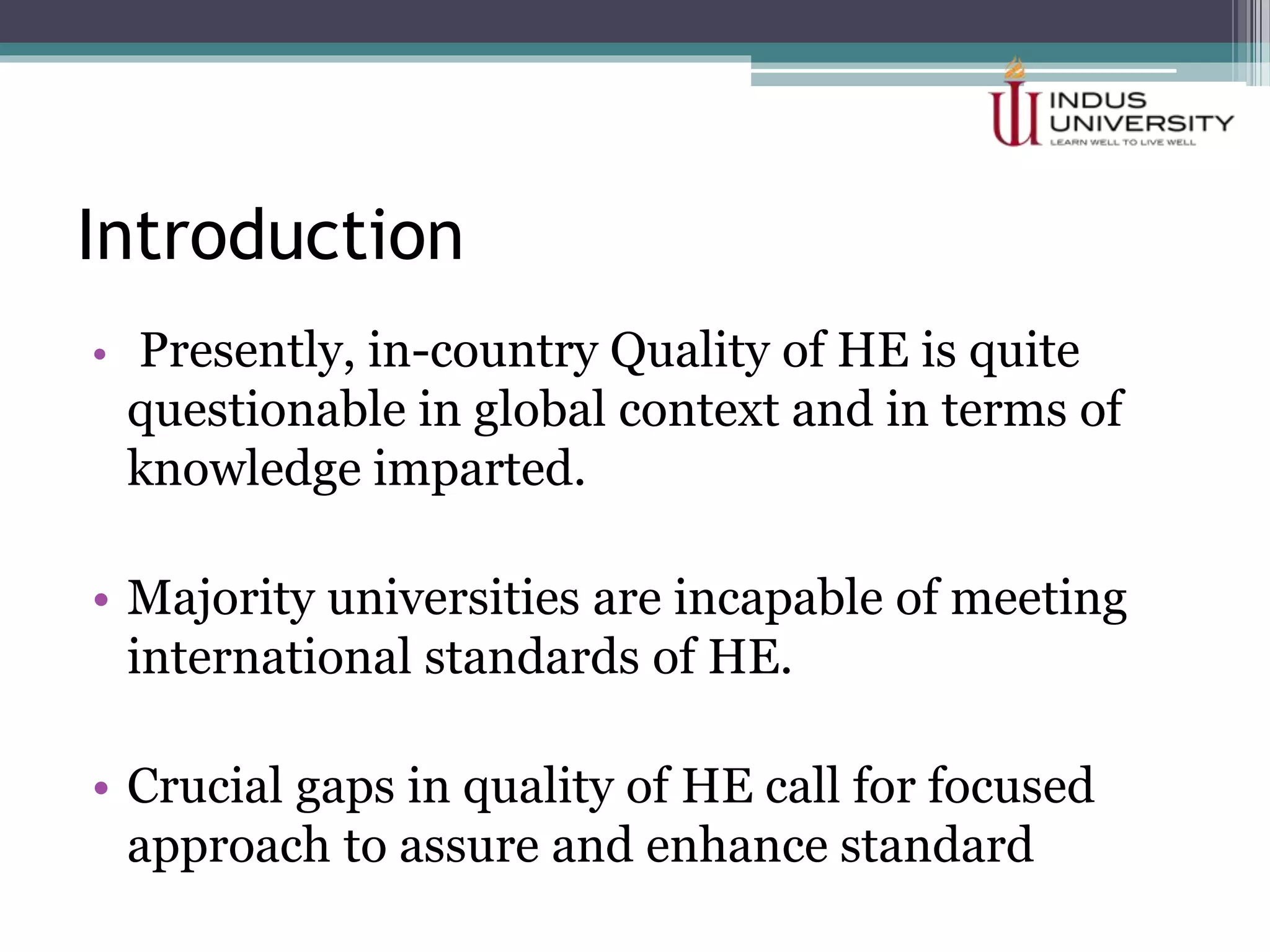 Introduction
• Presently, in-country Quality of HE is quite
questionable in global context and in terms of
knowledge imparted.
• Majority universities are incapable of meeting
international standards of HE.
• Crucial gaps in quality of HE call for focused
approach to assure and enhance standard
 