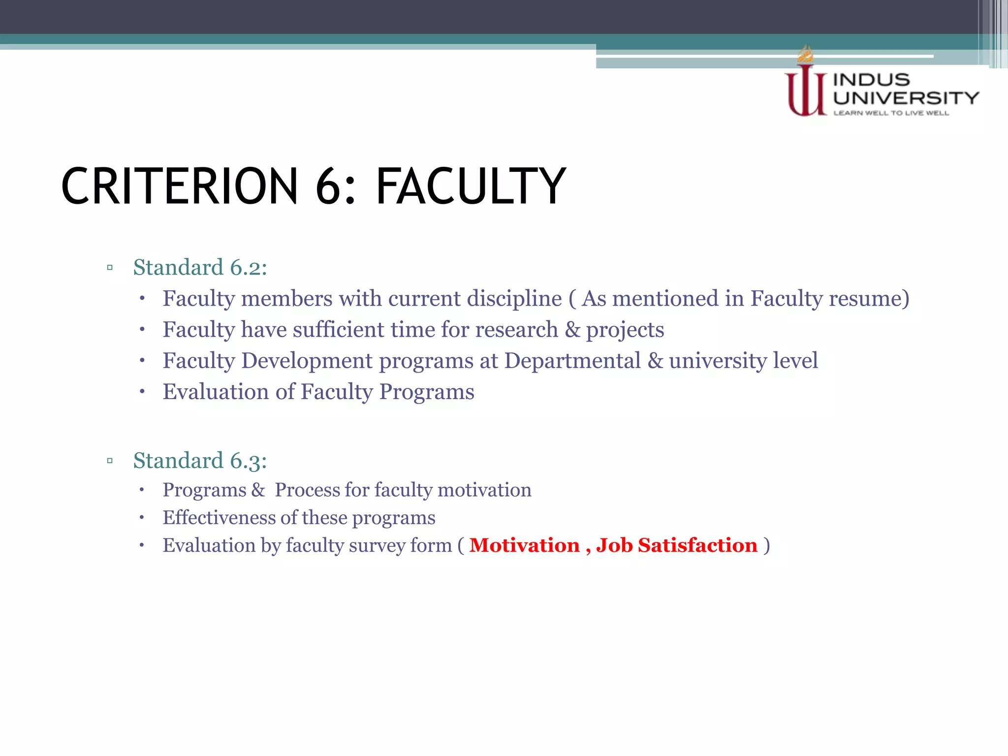 CRITERION 6: FACULTY
▫ Standard 6.2:
 Faculty members with current discipline ( As mentioned in Faculty resume)
 Faculty have sufficient time for research & projects
 Faculty Development programs at Departmental & university level
 Evaluation of Faculty Programs
▫ Standard 6.3:
 Programs & Process for faculty motivation
 Effectiveness of these programs
 Evaluation by faculty survey form ( Motivation , Job Satisfaction )
 