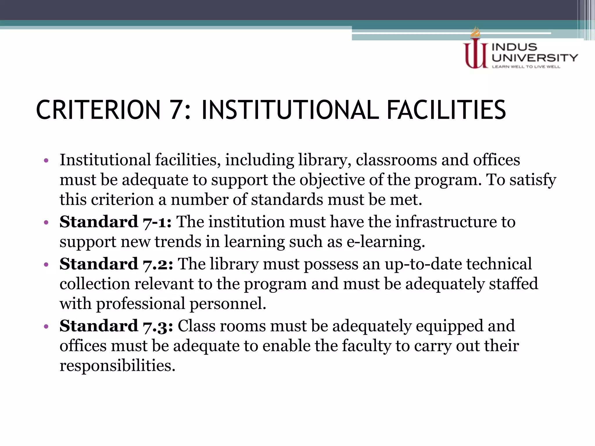 CRITERION 7: INSTITUTIONAL FACILITIES
• Institutional facilities, including library, classrooms and offices
must be adequate to support the objective of the program. To satisfy
this criterion a number of standards must be met.
• Standard 7-1: The institution must have the infrastructure to
support new trends in learning such as e-learning.
• Standard 7.2: The library must possess an up-to-date technical
collection relevant to the program and must be adequately staffed
with professional personnel.
• Standard 7.3: Class rooms must be adequately equipped and
offices must be adequate to enable the faculty to carry out their
responsibilities.
 