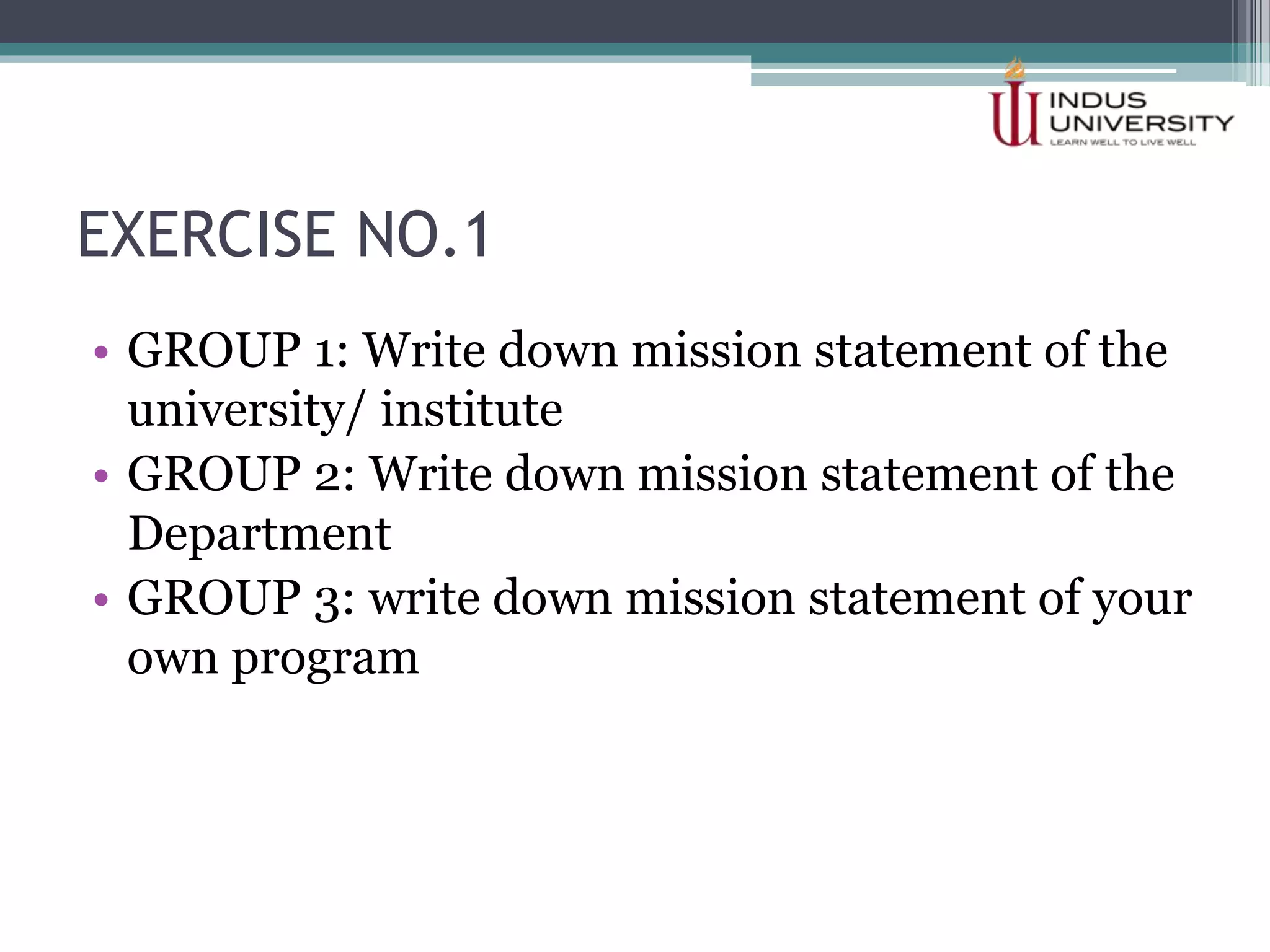 EXERCISE NO.1
• GROUP 1: Write down mission statement of the
university/ institute
• GROUP 2: Write down mission statement of the
Department
• GROUP 3: write down mission statement of your
own program
 
